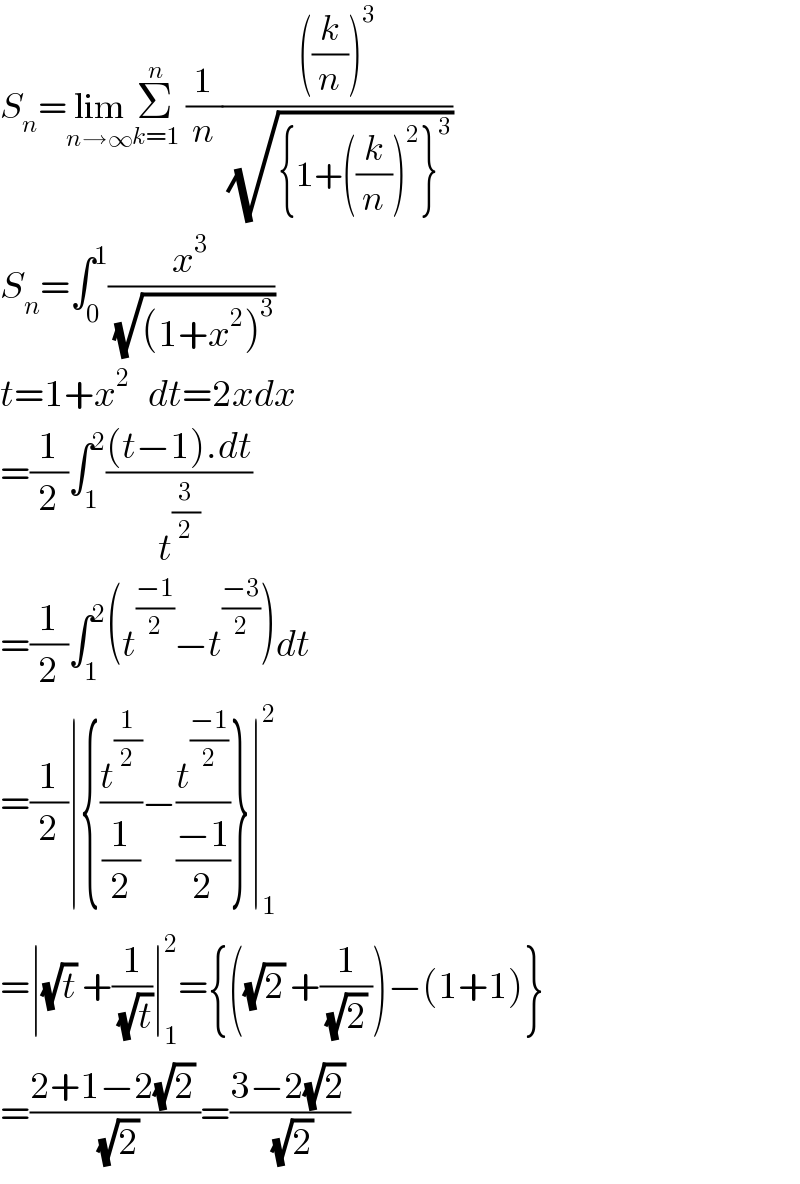 S_n =lim_(n→∞) Σ_(k=1) ^n  (1/n)((((k/n))^3 )/(√({1+((k/n))^2 }^3 )))  S_n =∫_0 ^1 (x^3 /(√((1+x^2 )^3 )))  t=1+x^2    dt=2xdx  =(1/2)∫_1 ^2 (((t−1).dt)/t^(3/2) )  =(1/2)∫_1 ^2 (t^((−1)/2) −t^((−3)/2) )dt  =(1/2)∣{(t^(1/2) /(1/2))−(t^((−1)/2) /((−1)/2))}∣_1 ^2   =∣(√t) +(1/(√t))∣_1 ^2 ={((√2) +(1/((√2) )))−(1+1)}  =((2+1−2(√2) )/(√2))=((3−2(√2) )/(√2))  
