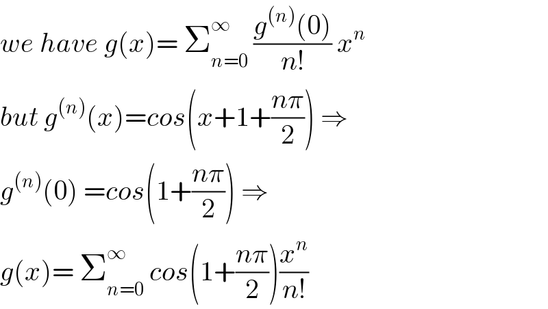 we have g(x)= Σ_(n=0) ^∞  ((g^((n)) (0))/(n!)) x^n   but g^((n)) (x)=cos(x+1+((nπ)/2)) ⇒  g^((n)) (0) =cos(1+((nπ)/2)) ⇒  g(x)= Σ_(n=0) ^∞  cos(1+((nπ)/2))(x^n /(n!))  