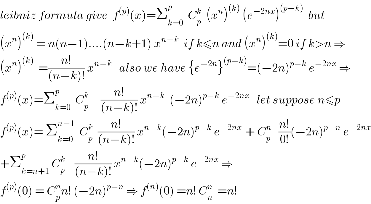 leibniz formula give  f^((p)) (x)=Σ_(k=0) ^p   C_p ^k   (x^n )^((k))  (e^(−2nx) )^((p−k))   but   (x^n )^((k))  = n(n−1)....(n−k+1) x^(n−k)   if k≤n and (x^n )^((k)) =0 if k>n ⇒  (x^n )^((k))   =((n!)/((n−k)!)) x^(n−k)    also we have {e^(−2n) }^((p−k)) =(−2n)^(p−k)  e^(−2nx)  ⇒  f^((p)) (x)=Σ_(k=0) ^p   C_p ^k      ((n!)/((n−k)!)) x^(n−k)   (−2n)^(p−k)  e^(−2nx)    let suppose n≤p  f^((p)) (x)= Σ_(k=0) ^(n−1)   C_p ^k   ((n!)/((n−k)!)) x^(n−k) (−2n)^(p−k)  e^(−2nx )  + C_p ^n    ((n!)/(0!))(−2n)^(p−n)  e^(−2nx)   +Σ_(k=n+1) ^p  C_p ^k     ((n!)/((n−k)!)) x^(n−k) (−2n)^(p−k)  e^(−2nx)  ⇒  f^((p)) (0) = C_p ^n n! (−2n)^(p−n)  ⇒ f^((n)) (0) =n! C_n ^n   =n!  