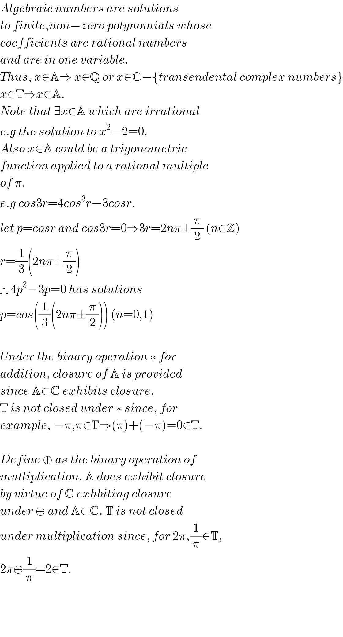 Algebraic numbers are solutions  to finite,non−zero polynomials whose  coefficients are rational numbers  and are in one variable.  Thus, x∈A⇒ x∈Q or x∈C−{transendental complex numbers}  x∈T⇒x∉A.   Note that ∃x∈A which are irrational  e.g the solution to x^2 −2=0.  Also x∈A could be a trigonometric  function applied to a rational multiple  of π.  e.g cos3r=4cos^3 r−3cosr.  let p=cosr and cos3r=0⇒3r=2nπ±(π/2) (n∈Z)  r=(1/3)(2nπ±(π/2))  ∴ 4p^3 −3p=0 has solutions  p=cos((1/3)(2nπ±(π/2))) (n=0,1)    Under the binary operation ∗ for  addition, closure of A is provided  since A⊂C exhibits closure.  T is not closed under ∗ since, for  example, −π,π∈T⇒(π)+(−π)=0∉T.    Define ⊕ as the binary operation of  multiplication. A does exhibit closure  by virtue of C exhbiting closure  under ⊕ and A⊂C. T is not closed  under multiplication since, for 2π,(1/π)∈T,  2π⊕(1/π)=2∉T.        