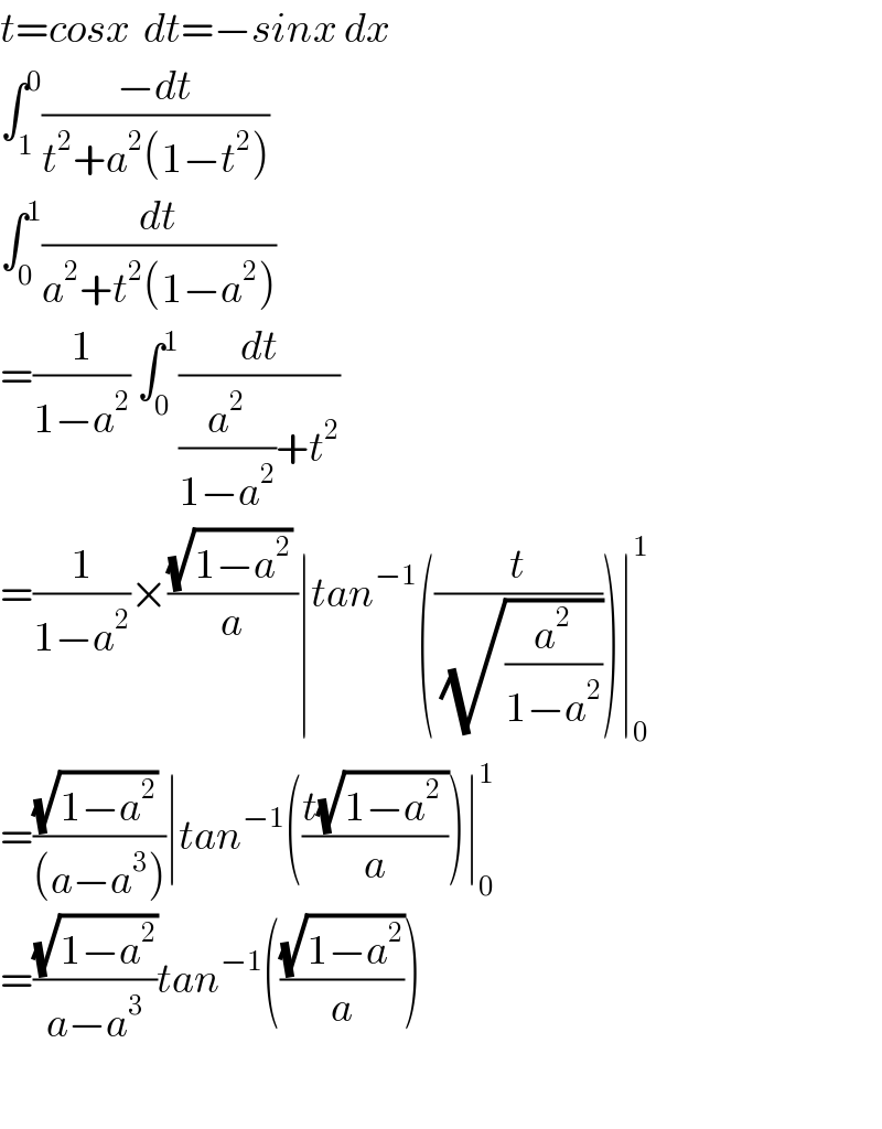t=cosx  dt=−sinx dx  ∫_1 ^0 ((−dt)/(t^2 +a^2 (1−t^2 )))  ∫_0 ^1 (dt/(a^2 +t^2 (1−a^2 )))  =(1/(1−a^2 )) ∫_0 ^1 (dt/((a^2 /(1−a^2 ))+t^2 ))  =(1/(1−a^2 ))×(((√(1−a^2 )) )/a)∣tan^(−1) ((t/(√(a^2 /(1−a^2 )))))∣_0 ^1   =(((√(1−a^2 )) )/((a−a^3 )))∣tan^(−1) (((t(√(1−a^2  )))/a))∣_0 ^1   =((√(1−a^2 ))/(a−a^3 ))tan^(−1) (((√(1−a^2 ))/a))    