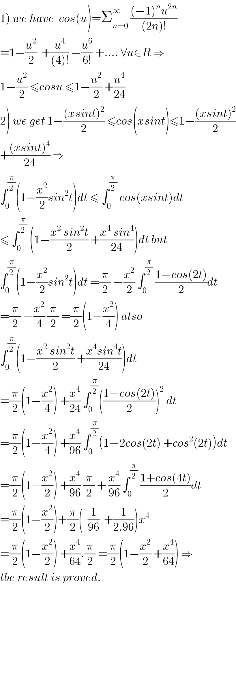 1) we have  cos(u)=Σ_(n=0) ^∞  (((−1)^n u^(2n) )/((2n)!))  =1−(u^2 /2)  +(u^4 /((4)!)) −(u^6 /(6!)) +.... ∀u∈R ⇒  1−(u^2 /2) ≤cosu ≤1−(u^2 /2) +(u^4 /(24))  2) we get 1−(((xsint)^2 )/2) ≤cos(xsint)≤1−(((xsint)^2 )/2)  +(((xsint)^4 )/(24)) ⇒  ∫_0 ^(π/2) (1−(x^2 /2)sin^2 t)dt ≤ ∫_0 ^(π/2)  cos(xsint)dt  ≤ ∫_0 ^(π/2)  (1−((x^2  sin^2 t)/2) +((x^4  sin^4 )/(24)))dt but  ∫_0 ^(π/2) (1−(x^2 /2)sin^2 t)dt =(π/2) −(x^2 /2) ∫_0 ^(π/2)  ((1−cos(2t))/2)dt  =(π/2) −(x^2 /4) (π/2) =(π/2)(1−(x^2 /4)) also  ∫_0 ^(π/2) (1−((x^2  sin^2 t)/2) +((x^4 sin^4 t)/(24)))dt  =(π/2)(1−(x^2 /4)) +(x^4 /(24)) ∫_0 ^(π/2) (((1−cos(2t))/2))^2  dt  =(π/2)(1−(x^2 /4)) +(x^4 /(96)) ∫_0 ^(π/2) (1−2cos(2t) +cos^2 (2t))dt  =(π/2)(1−(x^2 /2)) +(x^4 /(96)) (π/2) + (x^4 /(96)) ∫_0 ^(π/2)  ((1+cos(4t))/2)dt  =(π/2)(1−(x^2 /2))+(π/2)(  (1/(96))  +(1/(2.96)))x^4   =(π/2)(1−(x^2 /2)) +(x^4 /(64)).(π/2) =(π/2)(1−(x^2 /2) +(x^4 /(64))) ⇒  tbe result is proved.              