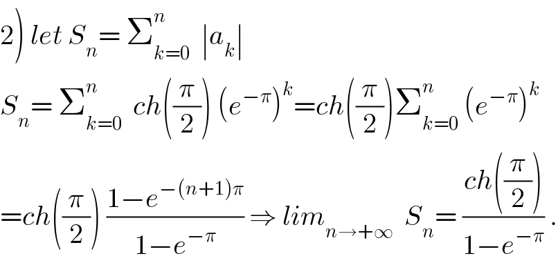 2) let S_n = Σ_(k=0) ^n   ∣a_k ∣  S_n = Σ_(k=0) ^n   ch((π/2)) (e^(−π) )^k =ch((π/2))Σ_(k=0) ^n  (e^(−π) )^k   =ch((π/2)) ((1−e^(−(n+1)π) )/(1−e^(−π) )) ⇒ lim_(n→+∞)   S_n = ((ch((π/2)))/(1−e^(−π) )) .  