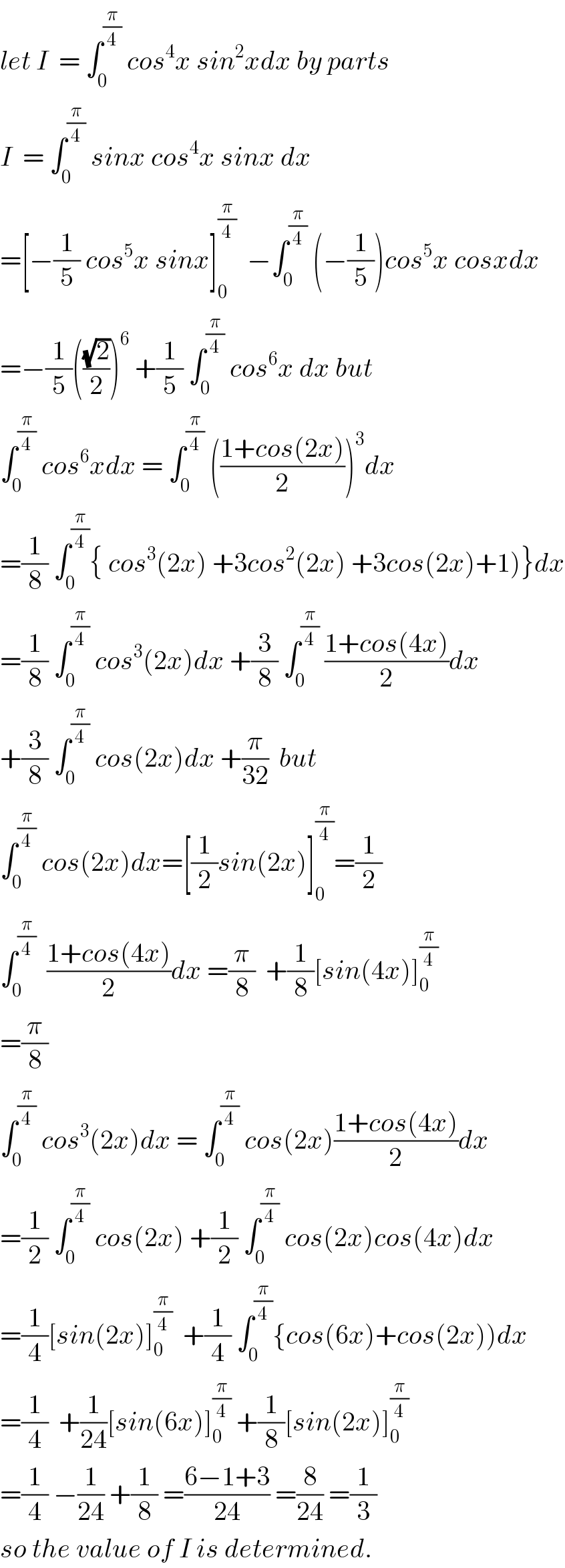 let I  = ∫_0 ^(π/4)  cos^4 x sin^2 xdx by parts  I  = ∫_0 ^(π/4)  sinx cos^4 x sinx dx  =[−(1/5) cos^5 x sinx]_0 ^(π/4)   −∫_0 ^(π/4)  (−(1/5))cos^5 x cosxdx  =−(1/5)(((√2)/2))^6  +(1/5) ∫_0 ^(π/4)  cos^6 x dx but  ∫_0 ^(π/4)  cos^6 xdx = ∫_0 ^(π/4)  (((1+cos(2x))/2))^3 dx  =(1/8) ∫_0 ^(π/4) { cos^3 (2x) +3cos^2 (2x) +3cos(2x)+1)}dx  =(1/8) ∫_0 ^(π/4)  cos^3 (2x)dx +(3/8) ∫_0 ^(π/4)  ((1+cos(4x))/2)dx  +(3/8) ∫_0 ^(π/4)  cos(2x)dx +(π/(32))  but  ∫_0 ^(π/4)  cos(2x)dx=[(1/2)sin(2x)]_0 ^(π/4) =(1/2)  ∫_0 ^(π/4)   ((1+cos(4x))/2)dx =(π/8)  +(1/8)[sin(4x)]_0 ^(π/4)   =(π/8)   ∫_0 ^(π/4)  cos^3 (2x)dx = ∫_0 ^(π/4)  cos(2x)((1+cos(4x))/2)dx  =(1/2) ∫_0 ^(π/4)  cos(2x) +(1/2) ∫_0 ^(π/4)  cos(2x)cos(4x)dx  =(1/4)[sin(2x)]_0 ^(π/4)   +(1/4) ∫_0 ^(π/4) {cos(6x)+cos(2x))dx  =(1/4)  +(1/(24))[sin(6x)]_0 ^(π/4)  +(1/8)[sin(2x)]_0 ^(π/4)   =(1/4) −(1/(24)) +(1/8) =((6−1+3)/(24)) =(8/(24)) =(1/3)  so the value of I is determined.  