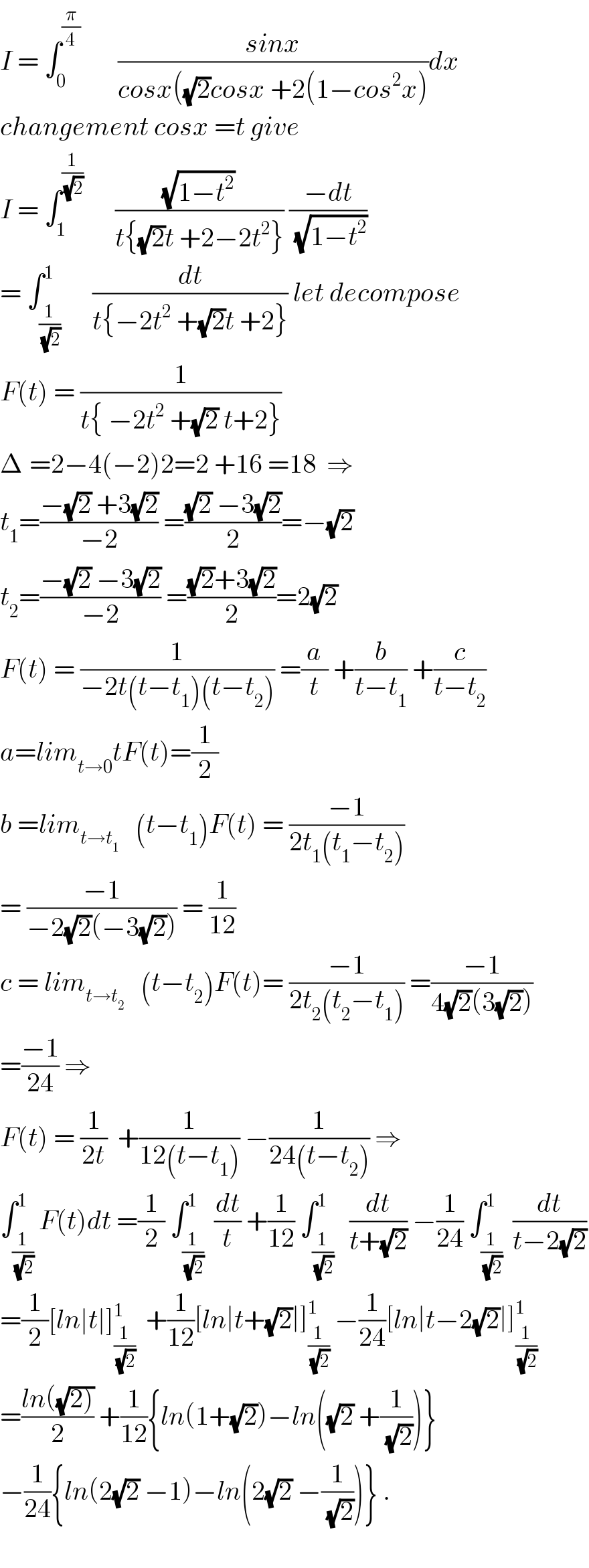 I = ∫_0 ^(π/4)        ((sinx)/(cosx((√2)cosx +2(1−cos^2 x)))dx  changement cosx =t give  I = ∫_1 ^(1/(√2))       ((√(1−t^2 ))/(t{(√2)t +2−2t^2 })) ((−dt)/(√(1−t^2 )))  = ∫_(1/(√2)) ^1      (dt/(t{−2t^2  +(√2)t +2})) let decompose  F(t) = (1/(t{ −2t^2  +(√2) t+2}))  Δ^ =2−4(−2)2=2 +16 =18  ⇒  t_1 =((−(√2) +3(√2))/(−2)) =(((√2) −3(√2))/2)=−(√2)  t_2 =((−(√2) −3(√2))/(−2)) =(((√2)+3(√2))/2)=2(√2)  F(t) = (1/(−2t(t−t_1 )(t−t_2 ))) =(a/t) +(b/(t−t_1 )) +(c/(t−t_2 ))  a=lim_(t→0) tF(t)=(1/2)  b =lim_(t→t_1 )    (t−t_1 )F(t) = ((−1)/(2t_1 (t_1 −t_2 )))  = ((−1)/(−2(√2)(−3(√2)))) = (1/(12))  c = lim_(t→t_2 )    (t−t_2 )F(t)= ((−1)/(2t_2 (t_2 −t_1 ))) =((−1)/(4(√2)(3(√2))))  =((−1)/(24)) ⇒  F(t) = (1/(2t))  +(1/(12(t−t_1 ))) −(1/(24(t−t_2 ))) ⇒  ∫_(1/(√2)) ^1 F(t)dt =(1/2) ∫_(1/(√2)) ^1  (dt/t) +(1/(12)) ∫_(1/(√2)) ^1   (dt/(t+(√2))) −(1/(24)) ∫_(1/(√2)) ^1  (dt/(t−2(√2)))  =(1/2)[ln∣t∣]_(1/(√2)) ^1   +(1/(12))[ln∣t+(√2)∣]_(1/(√2)) ^1  −(1/(24))[ln∣t−2(√2)∣]_(1/(√2)) ^1   =((ln((√(2))))/2) +(1/(12)){ln(1+(√2))−ln((√2) +(1/(√2)))}  −(1/(24)){ln(2(√2) −1)−ln(2(√2) −(1/(√2)))} .    