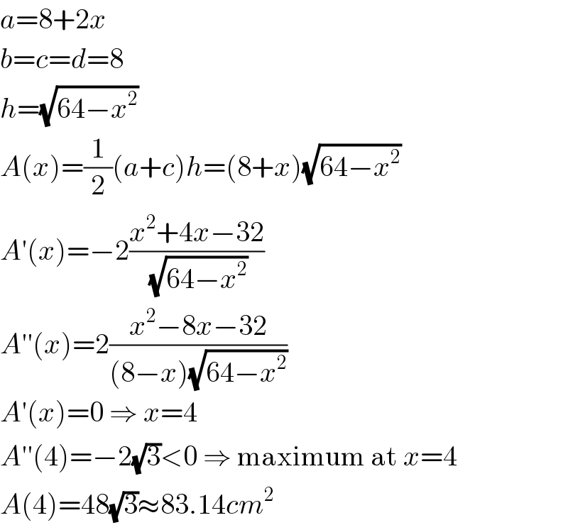 a=8+2x  b=c=d=8  h=(√(64−x^2 ))  A(x)=(1/2)(a+c)h=(8+x)(√(64−x^2 ))  A′(x)=−2((x^2 +4x−32)/(√(64−x^2 )))  A′′(x)=2((x^2 −8x−32)/((8−x)(√(64−x^2 ))))  A′(x)=0 ⇒ x=4  A′′(4)=−2(√3)<0 ⇒ maximum at x=4  A(4)=48(√3)≈83.14cm^2   