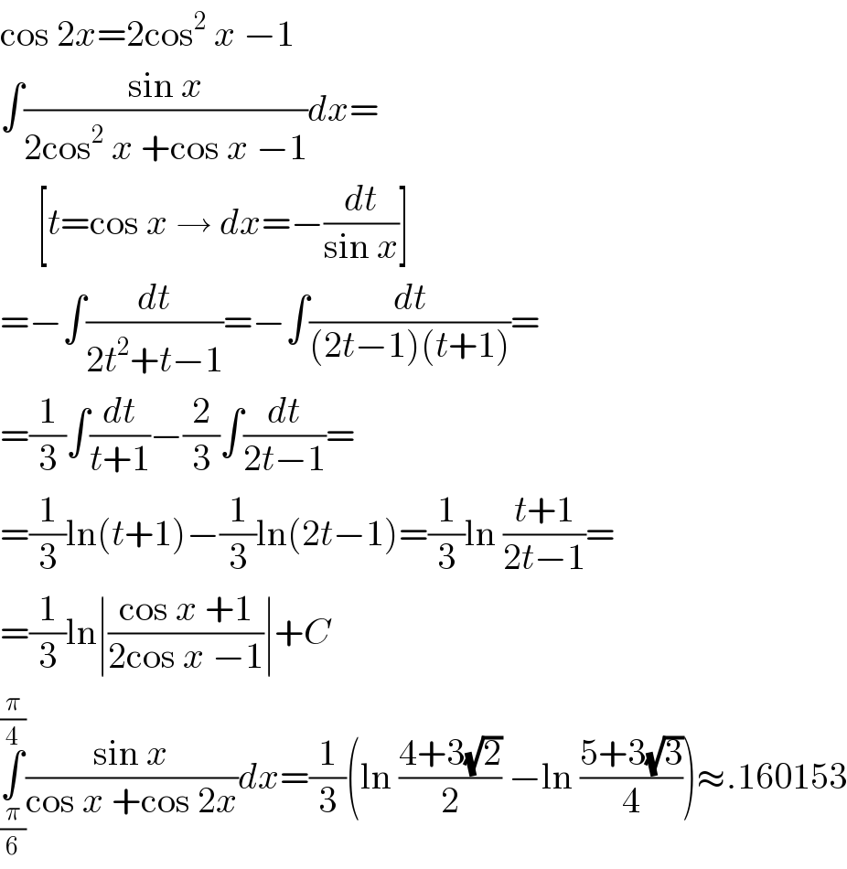 cos 2x=2cos^2  x −1  ∫((sin x)/(2cos^2  x +cos x −1))dx=       [t=cos x → dx=−(dt/(sin x))]  =−∫(dt/(2t^2 +t−1))=−∫(dt/((2t−1)(t+1)))=  =(1/3)∫(dt/(t+1))−(2/3)∫(dt/(2t−1))=  =(1/3)ln(t+1)−(1/3)ln(2t−1)=(1/3)ln ((t+1)/(2t−1))=  =(1/3)ln∣((cos x +1)/(2cos x −1))∣+C  ∫_(π/6) ^(π/4) ((sin x)/(cos x +cos 2x))dx=(1/3)(ln ((4+3(√2))/2) −ln ((5+3(√3))/4))≈.160153  