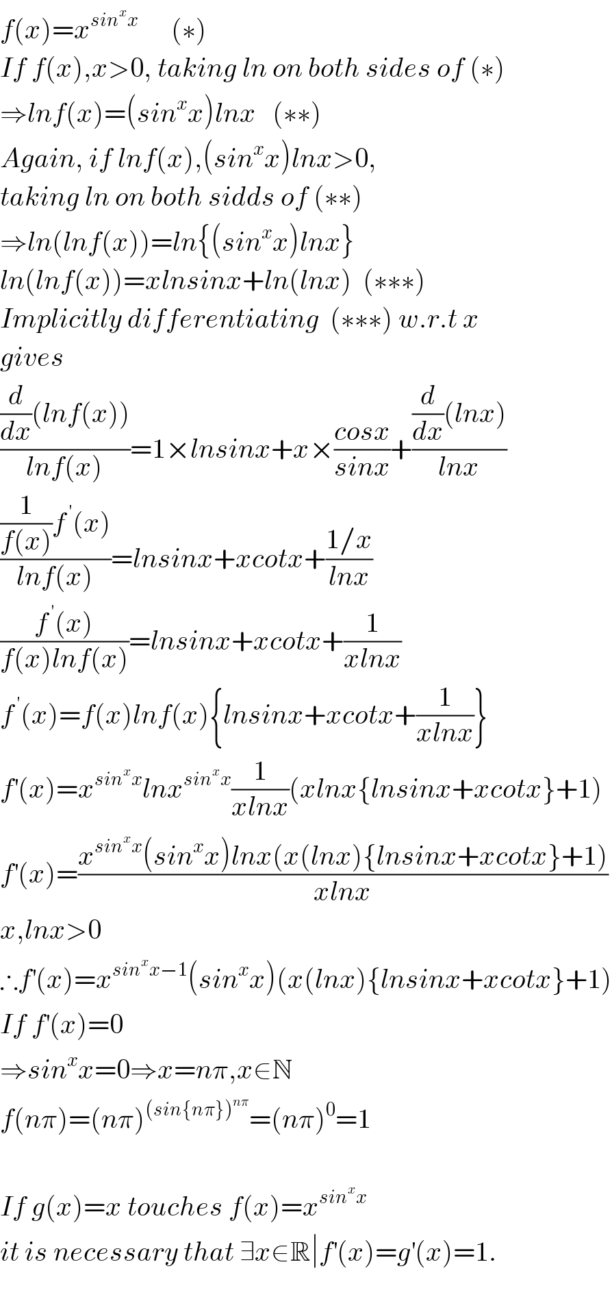 f(x)=x^(sin^x x)       (∗)  If f(x),x>0, taking ln on both sides of (∗)  ⇒lnf(x)=(sin^x x)lnx   (∗∗)  Again, if lnf(x),(sin^x x)lnx>0,   taking ln on both sidds of (∗∗)  ⇒ln(lnf(x))=ln{(sin^x x)lnx}  ln(lnf(x))=xlnsinx+ln(lnx)  (∗∗∗)  Implicitly differentiating  (∗∗∗) w.r.t x  gives   (((d/dx)(lnf(x)))/(lnf(x)))=1×lnsinx+x×((cosx)/(sinx))+(((d/dx)(lnx))/(lnx))  (((1/(f(x)))f^( ′) (x))/(lnf(x)))=lnsinx+xcotx+((1/x)/(lnx))  ((f^( ′) (x))/(f(x)lnf(x)))=lnsinx+xcotx+(1/(xlnx))  f^( ′) (x)=f(x)lnf(x){lnsinx+xcotx+(1/(xlnx))}  f^′ (x)=x^(sin^x x) lnx^(sin^x x) (1/(xlnx))(xlnx{lnsinx+xcotx}+1)  f^′ (x)=((x^(sin^x x) (sin^x x)lnx(x(lnx){lnsinx+xcotx}+1))/(xlnx))  x,lnx>0  ∴f^′ (x)=x^(sin^x x−1) (sin^x x)(x(lnx){lnsinx+xcotx}+1)  If f^′ (x)=0   ⇒sin^x x=0⇒x=nπ,x∈N  f(nπ)=(nπ)^((sin{nπ})^(nπ) ) =(nπ)^0 =1    If g(x)=x touches f(x)=x^(sin^x x)   it is necessary that ∃x∈R∣f^′ (x)=g^′ (x)=1.    