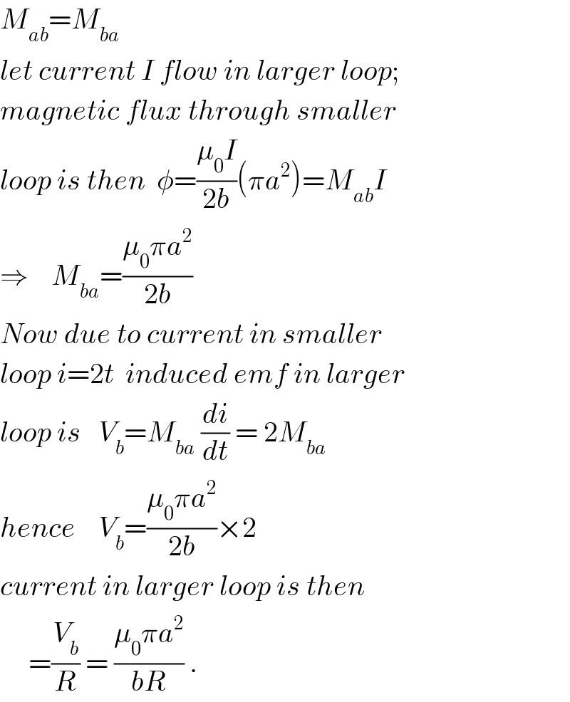 M_(ab) =M_(ba)   let current I flow in larger loop;  magnetic flux through smaller  loop is then  φ=((μ_0 I)/(2b))(πa^2 )=M_(ab) I  ⇒    M_(ba) =((μ_0 πa^2 )/(2b))  Now due to current in smaller  loop i=2t  induced emf in larger  loop is   V_b =M_(ba)  (di/dt) = 2M_(ba)   hence    V_b =((μ_0 πa^2 )/(2b))×2  current in larger loop is then       =(V_b /R) = ((μ_0 πa^2 )/(bR)) .  