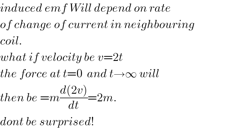 induced emf Will depend on rate  of change of current in neighbouring  coil.  what if velocity be v=2t  the force at t=0  and t→∞ will  then be =m((d(2v))/dt)=2m.  dont be surprised!  