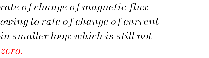 rate of change of magnetic flux  owing to rate of change of current  in smaller loop; which is still not  zero.  