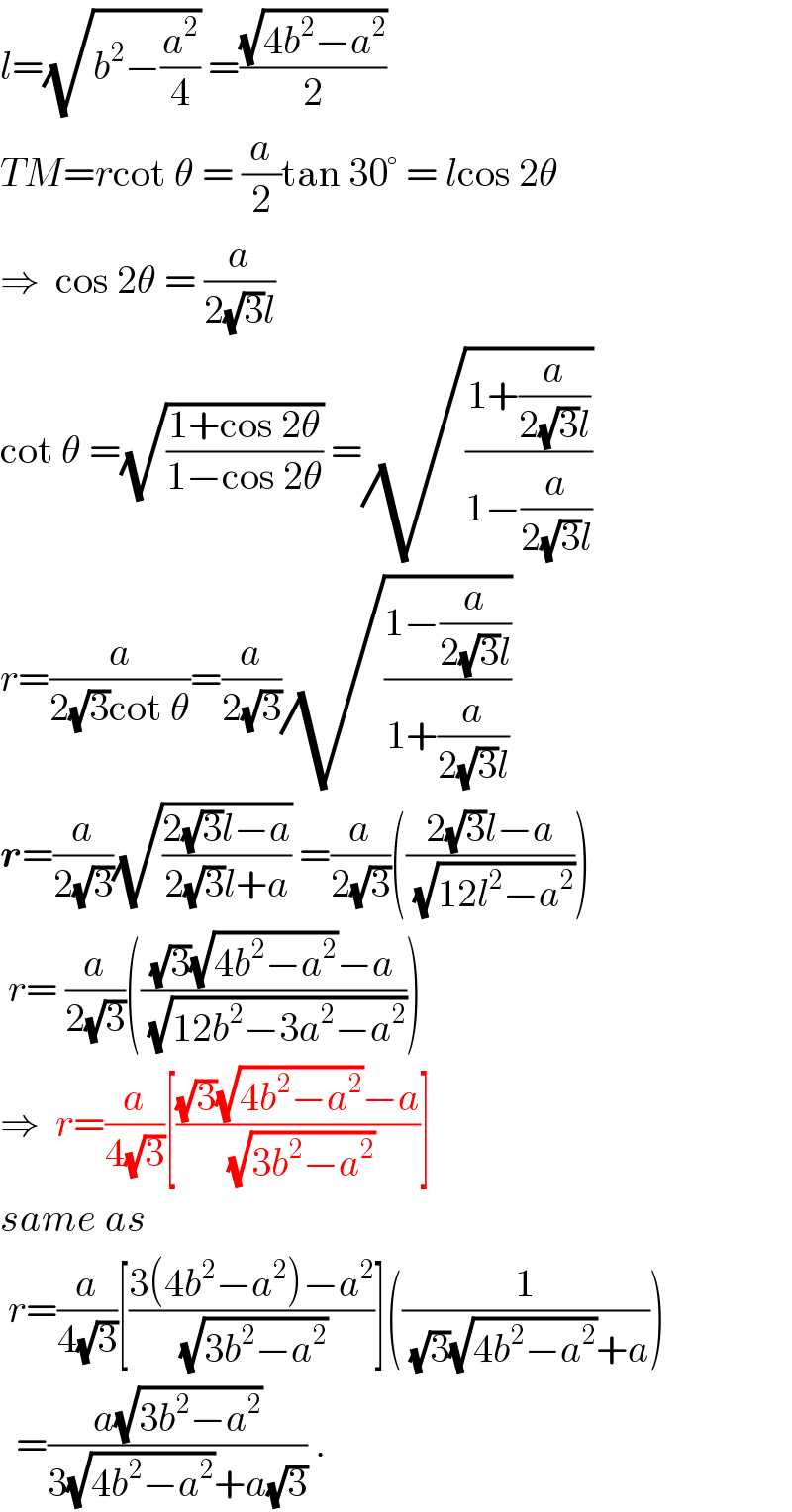 l=(√(b^2 −(a^2 /4))) =((√(4b^2 −a^2 ))/2)  TM=rcot θ = (a/2)tan 30° = lcos 2θ  ⇒  cos 2θ = (a/(2(√3)l))  cot θ =(√((1+cos 2θ)/(1−cos 2θ))) =(√((1+(a/(2(√3)l)))/(1−(a/(2(√3)l)))))  r=(a/(2(√3)cot θ))=(a/(2(√3)))(√((1−(a/(2(√3)l)))/(1+(a/(2(√3)l)))))  r=(a/(2(√3)))(√((2(√3)l−a)/(2(√3)l+a))) =(a/(2(√3)))(((2(√3)l−a)/(√(12l^2 −a^2 ))))   r= (a/(2(√3)))((((√3)(√(4b^2 −a^2 ))−a)/(√(12b^2 −3a^2 −a^2 ))))  ⇒  r=(a/(4(√3)))[(((√3)(√(4b^2 −a^2 ))−a)/(√(3b^2 −a^2 )))]   same as   r=(a/(4(√3)))[((3(4b^2 −a^2 )−a^2 )/(√(3b^2 −a^2 )))]((1/((√3)(√(4b^2 −a^2 ))+a)))    =((a(√(3b^2 −a^2 )))/(3(√(4b^2 −a^2 ))+a(√3))) .  