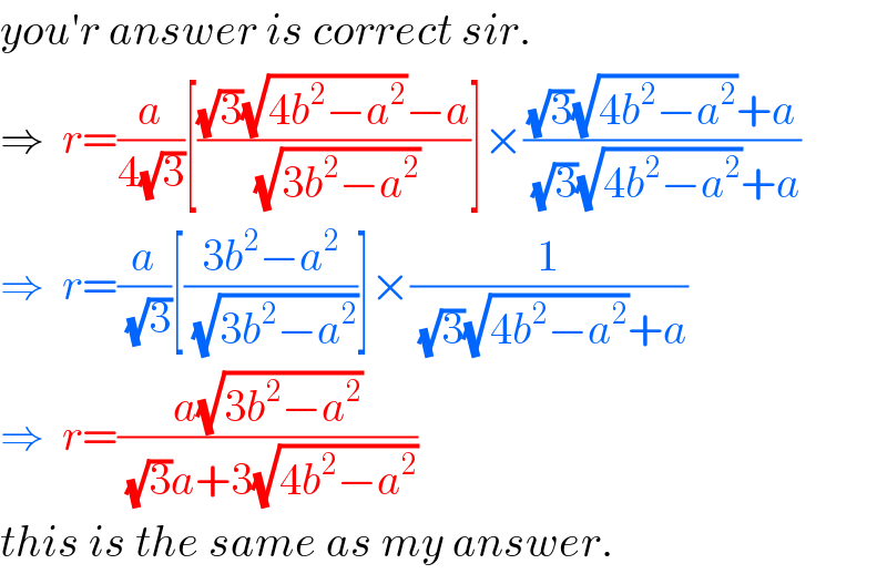 you′r answer is correct sir.  ⇒  r=(a/(4(√3)))[(((√3)(√(4b^2 −a^2 ))−a)/(√(3b^2 −a^2 )))]×(((√3)(√(4b^2 −a^2 ))+a)/((√3)(√(4b^2 −a^2 ))+a))  ⇒  r=(a/(√3))[((3b^2 −a^2 )/(√(3b^2 −a^2 )))]×(1/((√3)(√(4b^2 −a^2 ))+a))  ⇒  r=((a(√(3b^2 −a^2 )))/((√3)a+3(√(4b^2 −a^2 ))))  this is the same as my answer.  