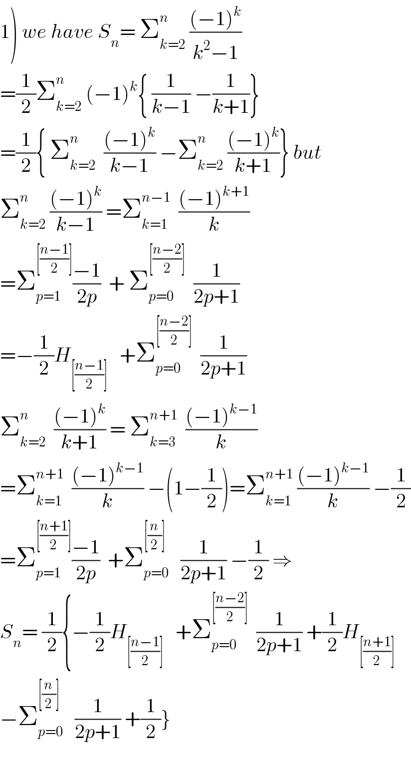 1) we have S_n = Σ_(k=2) ^n  (((−1)^k )/(k^2 −1))  =(1/2)Σ_(k=2) ^n  (−1)^k { (1/(k−1)) −(1/(k+1))}  =(1/2){ Σ_(k=2) ^n   (((−1)^k )/(k−1)) −Σ_(k=2) ^n  (((−1)^k )/(k+1))} but  Σ_(k=2) ^n  (((−1)^k )/(k−1)) =Σ_(k=1) ^(n−1)   (((−1)^(k+1) )/k)  =Σ_(p=1) ^([((n−1)/2)]) ((−1)/(2p))  + Σ_(p=0) ^([((n−2)/2)])   (1/(2p+1))  =−(1/2)H_([((n−1)/2)])    +Σ_(p=0) ^([((n−2)/2)])   (1/(2p+1))  Σ_(k=2) ^n   (((−1)^k )/(k+1)) = Σ_(k=3) ^(n+1)   (((−1)^(k−1) )/k)  =Σ_(k=1) ^(n+1)   (((−1)^(k−1) )/k) −(1−(1/2))=Σ_(k=1) ^(n+1)  (((−1)^(k−1) )/k) −(1/2)  =Σ_(p=1) ^([((n+1)/2)]) ((−1)/(2p))  +Σ_(p=0) ^([(n/2)])    (1/(2p+1)) −(1/2) ⇒  S_n = (1/2){−(1/2)H_([((n−1)/2)])    +Σ_(p=0) ^([((n−2)/2)])   (1/(2p+1)) +(1/2)H_([((n+1)/2)])   −Σ_(p=0) ^([(n/2)])    (1/(2p+1)) +(1/2)}    