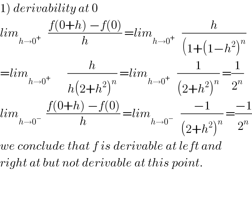 1) derivability at 0  lim_(h→0^+ )    ((f(0+h) −f(0))/h) =lim_(h→0^+ )    (h/((1+(1−h^2 )^n ))  =lim_(h→0^+ )        (h/(h(2+h^2 )^n )) =lim_(h→0^+ )    (1/((2+h^2 )^n )) =(1/2^n )  lim_(h→0^− )   ((f(0+h) −f(0))/h) =lim_(h→0^− )    ((−1)/((2+h^2 )^n )) =((−1)/2^n )  we conclude that f is derivable at left and  right at but not derivable at this point.       