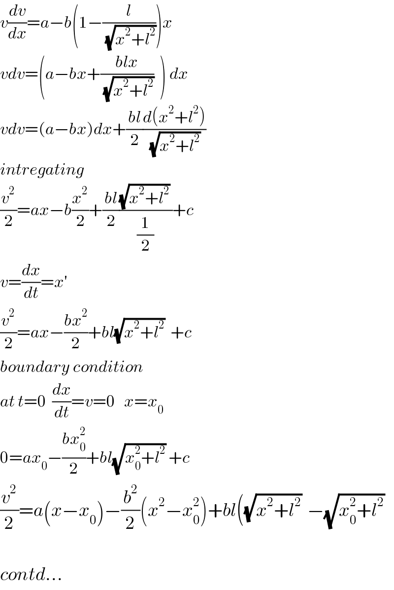 v(dv/dx)=a−b(1−(l/(√(x^2 +l^2 ))))x  vdv=(a−bx+((blx)/(√(x^2 +l^2 )))  ) dx  vdv=(a−bx)dx+((bl)/2)((d(x^2 +l^2 ))/(√(x^2 +l^2 )))  intregating  (v^2 /2)=ax−b(x^2 /2)+((bl)/2)(((√(x^2 +l^2 )) )/(1/2))+c  v=(dx/dt)=x′   (v^2 /2)=ax−((bx^2 )/2)+bl(√(x^2 +l^2 ))  +c  boundary condition  at t=0  (dx/dt)=v=0   x=x_0   0=ax_0 −((bx_0 ^2 )/2)+bl(√(x_0 ^2 +l^2 )) +c  (v^2 /2)=a(x−x_0 )−(b^2 /2)(x^2 −x_0 ^2 )+bl((√(x^2 +l^2 ))  −(√(x_0 ^2 +l^2 ))    contd...  