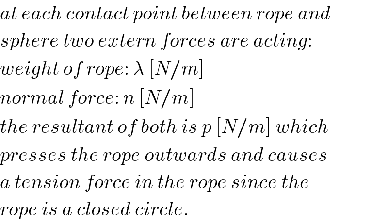 at each contact point between rope and  sphere two extern forces are acting:  weight of rope: λ [N/m]  normal force: n [N/m]  the resultant of both is p [N/m] which  presses the rope outwards and causes  a tension force in the rope since the  rope is a closed circle.  