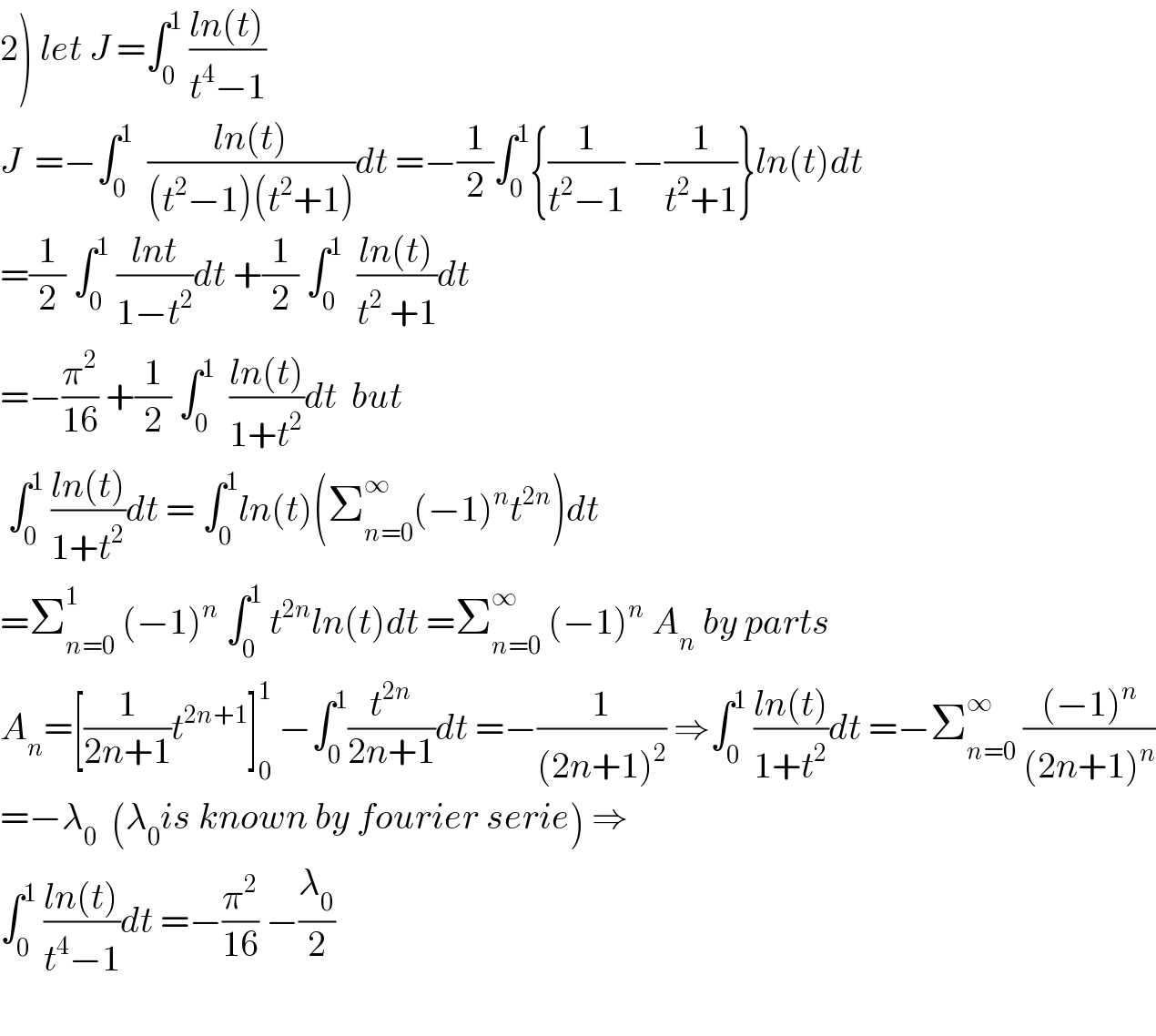 2) let J =∫_0 ^1  ((ln(t))/(t^4 −1))  J  =−∫_0 ^1   ((ln(t))/((t^2 −1)(t^2 +1)))dt =−(1/2)∫_0 ^1 {(1/(t^2 −1)) −(1/(t^2 +1))}ln(t)dt  =(1/2) ∫_0 ^1  ((lnt)/(1−t^2 ))dt +(1/2) ∫_0 ^1   ((ln(t))/(t^2  +1))dt  =−(π^2 /(16)) +(1/2) ∫_0 ^1   ((ln(t))/(1+t^2 ))dt  but   ∫_0 ^1  ((ln(t))/(1+t^2 ))dt = ∫_0 ^1 ln(t)(Σ_(n=0) ^∞ (−1)^n t^(2n) )dt  =Σ_(n=0) ^1  (−1)^n  ∫_0 ^1  t^(2n) ln(t)dt =Σ_(n=0) ^∞  (−1)^n  A_n  by parts  A_n =[(1/(2n+1))t^(2n+1) ]_0 ^1  −∫_0 ^1 (t^(2n) /(2n+1))dt =−(1/((2n+1)^2 )) ⇒∫_0 ^1  ((ln(t))/(1+t^2 ))dt =−Σ_(n=0) ^∞  (((−1)^n )/((2n+1)^n ))  =−λ_0   (λ_0 is known by fourier serie) ⇒  ∫_0 ^1  ((ln(t))/(t^4 −1))dt =−(π^2 /(16)) −(λ_0 /2)    
