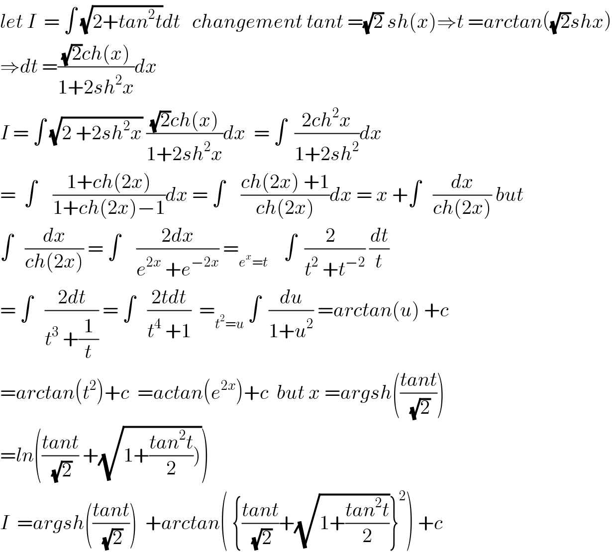 let I  = ∫ (√(2+tan^2 t))dt   changement tant =(√2) sh(x)⇒t =arctan((√2)shx)  ⇒dt =(((√2)ch(x))/(1+2sh^2 x))dx  I = ∫ (√(2 +2sh^2 x)) (((√2)ch(x))/(1+2sh^2 x))dx  = ∫  ((2ch^2 x)/(1+2sh^2 ))dx  =  ∫    ((1+ch(2x))/(1+ch(2x)−1))dx = ∫    ((ch(2x) +1)/(ch(2x)))dx = x +∫   (dx/(ch(2x))) but  ∫   (dx/(ch(2x))) = ∫    ((2dx)/(e^(2x)  +e^(−2x) )) =_(e^x =t)     ∫  ((2  )/(t^2  +t^(−2) )) (dt/t)  = ∫   ((2dt)/(t^3  +(1/t))) = ∫   ((2tdt)/(t^4  +1))  =_(t^2 =u)  ∫  (du/(1+u^2 )) =arctan(u) +c  =arctan(t^2 )+c  =actan(e^(2x) )+c  but x =argsh(((tant)/(√2)))  =ln(((tant)/(√2)) +(√(1+((tan^2 t)/2)))))  I  =argsh(((tant)/(√2)))  +arctan( {((tant)/(√2))+(√(1+((tan^2 t)/2)))}^2 ) +c  