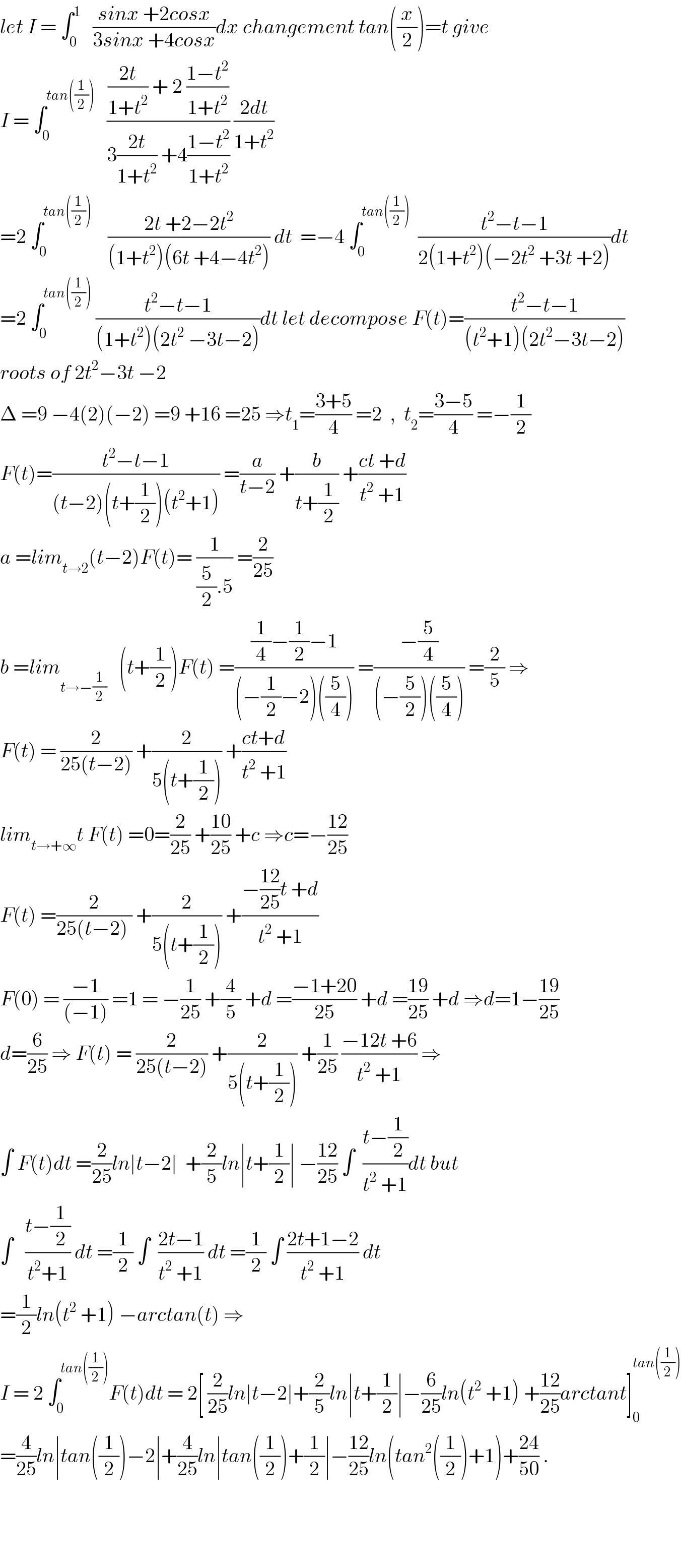 let I = ∫_0 ^1    ((sinx +2cosx)/(3sinx +4cosx))dx changement tan((x/2))=t give  I = ∫_0 ^(tan((1/2)))    ((((2t)/(1+t^2 )) + 2 ((1−t^2 )/(1+t^2 )))/(3((2t)/(1+t^2 )) +4((1−t^2 )/(1+t^2 )))) ((2dt)/(1+t^2 ))  =2 ∫_0 ^(tan((1/2)))     ((2t +2−2t^2 )/((1+t^2 )(6t +4−4t^2 ))) dt  =−4 ∫_0 ^(tan((1/2)))   ((t^2 −t−1)/(2(1+t^2 )(−2t^2  +3t +2)))dt  =2 ∫_0 ^(tan((1/2)))  ((t^2 −t−1)/((1+t^2 )(2t^2  −3t−2)))dt let decompose F(t)=((t^2 −t−1)/((t^2 +1)(2t^2 −3t−2)))  roots of 2t^2 −3t −2  Δ =9 −4(2)(−2) =9 +16 =25 ⇒t_1 =((3+5)/4) =2  ,  t_2 =((3−5)/4) =−(1/2)  F(t)=((t^2 −t−1)/((t−2)(t+(1/2))(t^2 +1))) =(a/(t−2)) +(b/(t+(1/2))) +((ct +d)/(t^2  +1))  a =lim_(t→2) (t−2)F(t)= (1/((5/2).5)) =(2/(25))  b =lim_(t→−(1/2))    (t+(1/2))F(t) =(((1/4)−(1/2)−1)/((−(1/2)−2)((5/4)))) =((−(5/4))/((−(5/2))((5/4)))) =(2/5) ⇒  F(t) = (2/(25(t−2))) +(2/(5(t+(1/2)))) +((ct+d)/(t^2  +1))  lim_(t→+∞) t F(t) =0=(2/(25)) +((10)/(25)) +c ⇒c=−((12)/(25))  F(t) =(2/(25(t−2) )) +(2/(5(t+(1/2)))) +((−((12)/(25))t +d)/(t^2  +1))  F(0) = ((−1)/((−1))) =1 = −(1/(25)) +(4/5) +d =((−1+20)/(25)) +d =((19)/(25)) +d ⇒d=1−((19)/(25))  d=(6/(25)) ⇒ F(t) = (2/(25(t−2))) +(2/(5(t+(1/2)))) +(1/(25)) ((−12t +6)/(t^2  +1)) ⇒  ∫ F(t)dt =(2/(25))ln∣t−2∣  +(2/5)ln∣t+(1/2)∣ −((12)/(25)) ∫  ((t−(1/2))/(t^2  +1))dt but  ∫   ((t−(1/2))/(t^2 +1)) dt =(1/2) ∫  ((2t−1)/(t^2  +1)) dt =(1/2) ∫ ((2t+1−2)/(t^2  +1)) dt  =(1/2)ln(t^2  +1) −arctan(t) ⇒  I = 2 ∫_0 ^(tan((1/2))) F(t)dt = 2[ (2/(25))ln∣t−2∣+(2/5)ln∣t+(1/2)∣−(6/(25))ln(t^2  +1) +((12)/(25))arctant]_0 ^(tan((1/2)))   =(4/(25))ln∣tan((1/2))−2∣+(4/(25))ln∣tan((1/2))+(1/2)∣−((12)/(25))ln(tan^2 ((1/2))+1)+((24)/(50)) .        