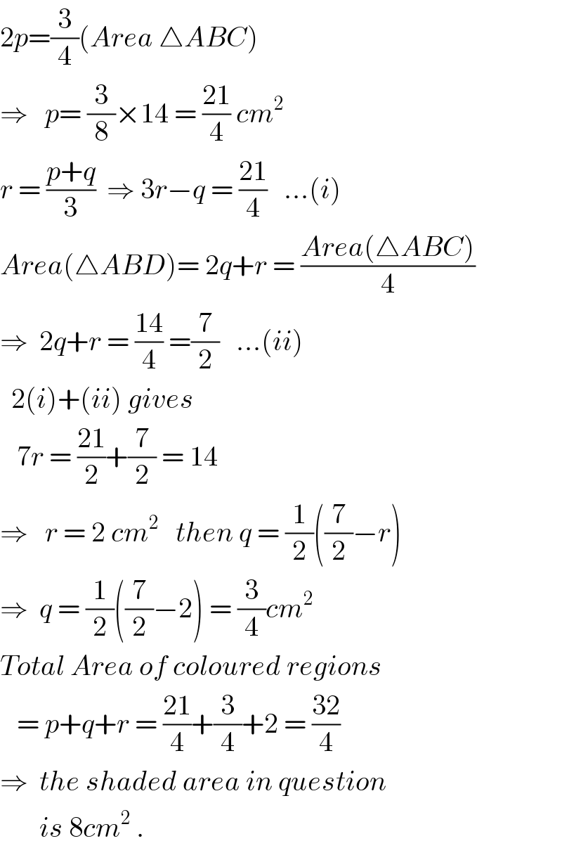 2p=(3/4)(Area △ABC)  ⇒   p= (3/8)×14 = ((21)/4) cm^2   r = ((p+q)/3)  ⇒ 3r−q = ((21)/4)   ...(i)  Area(△ABD)= 2q+r = ((Area(△ABC))/4)  ⇒  2q+r = ((14)/4) =(7/2)   ...(ii)    2(i)+(ii) gives     7r = ((21)/2)+(7/2) = 14  ⇒   r = 2 cm^2    then q = (1/2)((7/2)−r)  ⇒  q = (1/2)((7/2)−2) = (3/4)cm^2   Total Area of coloured regions     = p+q+r = ((21)/4)+(3/4)+2 = ((32)/4)  ⇒  the shaded area in question         is 8cm^2  .  