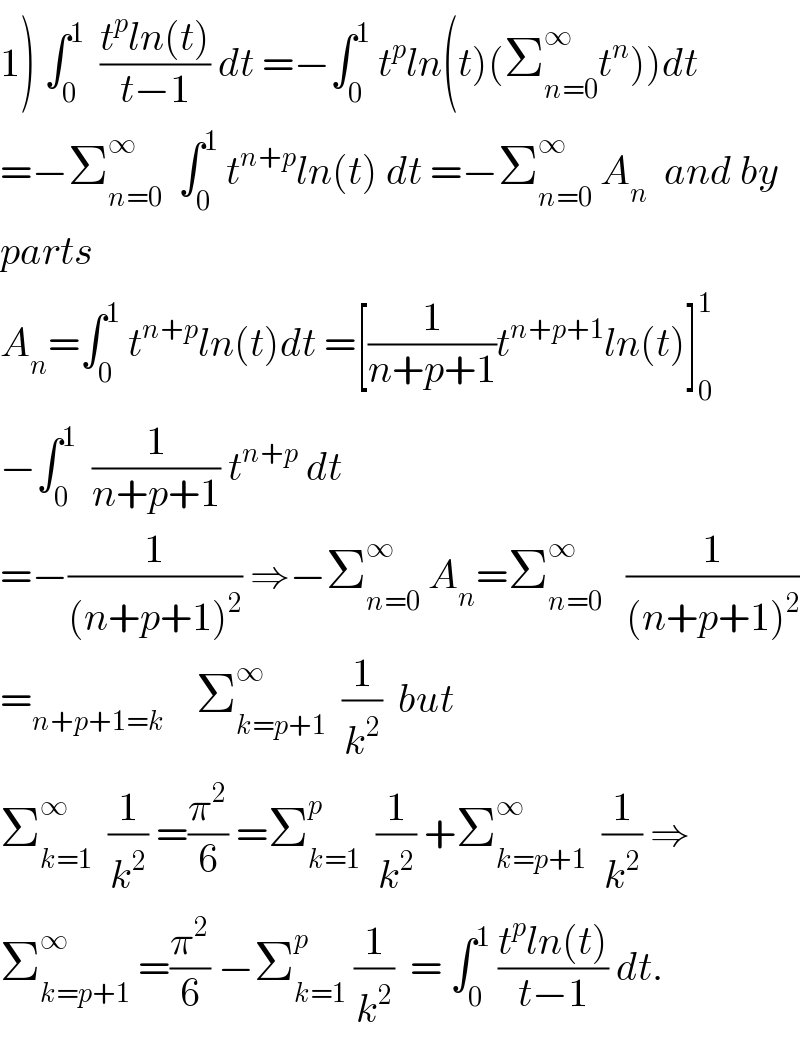 1) ∫_0 ^1   ((t^p ln(t))/(t−1)) dt =−∫_0 ^1  t^p ln(t)(Σ_(n=0) ^∞ t^n ))dt  =−Σ_(n=0) ^∞   ∫_0 ^1  t^(n+p) ln(t) dt =−Σ_(n=0) ^∞  A_n   and by  parts   A_n =∫_0 ^1  t^(n+p) ln(t)dt =[(1/(n+p+1))t^(n+p+1) ln(t)]_0 ^1   −∫_0 ^1   (1/(n+p+1)) t^(n+p)  dt  =−(1/((n+p+1)^2 )) ⇒−Σ_(n=0) ^∞  A_n =Σ_(n=0) ^∞    (1/((n+p+1)^2 ))  =_(n+p+1=k)     Σ_(k=p+1) ^∞   (1/k^2 )  but  Σ_(k=1) ^∞   (1/k^2 ) =(π^2 /6) =Σ_(k=1) ^p   (1/k^2 ) +Σ_(k=p+1) ^∞   (1/k^2 ) ⇒  Σ_(k=p+1) ^∞  =(π^2 /6) −Σ_(k=1) ^p  (1/k^2 )  = ∫_0 ^1  ((t^p ln(t))/(t−1)) dt.  