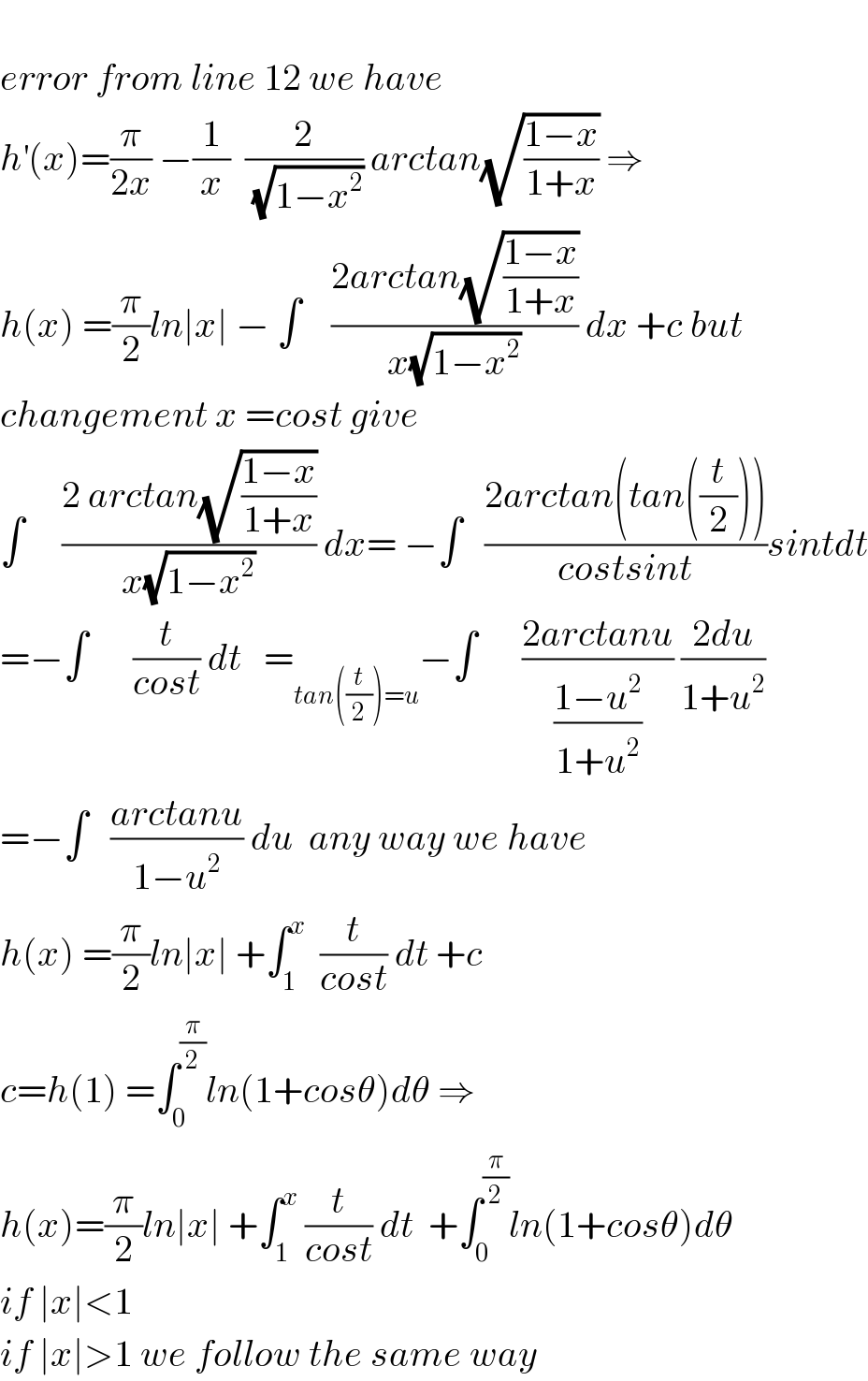   error from line 12 we have  h^′ (x)=(π/(2x)) −(1/x)  (2/(√(1−x^2 ))) arctan(√((1−x)/(1+x))) ⇒  h(x) =(π/2)ln∣x∣ − ∫    ((2arctan(√((1−x)/(1+x))))/(x(√(1−x^2 )))) dx +c but  changement x =cost give  ∫     ((2 arctan(√((1−x)/(1+x))))/(x(√(1−x^2 )))) dx= −∫   ((2arctan(tan((t/2))))/(costsint))sintdt  =−∫      (t/(cost)) dt   =_(tan((t/2))=u) −∫      ((2arctanu)/((1−u^2 )/(1+u^2 ))) ((2du)/(1+u^2 ))  =−∫   ((arctanu)/(1−u^2 )) du  any way we have  h(x) =(π/2)ln∣x∣ +∫_1 ^x   (t/(cost)) dt +c  c=h(1) =∫_0 ^(π/2) ln(1+cosθ)dθ ⇒  h(x)=(π/2)ln∣x∣ +∫_1 ^x  (t/(cost)) dt  +∫_0 ^(π/2) ln(1+cosθ)dθ  if ∣x∣<1  if ∣x∣>1 we follow the same way   