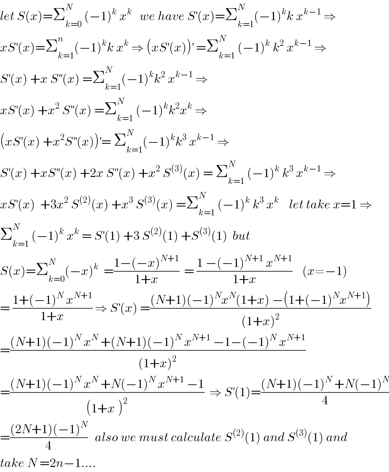 let S(x)=Σ_(k=0) ^N  (−1)^k  x^k    we have S^′ (x)=Σ_(k=1) ^N (−1)^k k x^(k−1)  ⇒  xS^′ (x)=Σ_(k=1) ^n (−1)^k k x^k  ⇒ (xS^′ (x))^′  =Σ_(k=1) ^N  (−1)^k  k^2  x^(k−1)  ⇒  S^′ (x) +x S^(′′) (x) =Σ_(k=1) ^N (−1)^k k^2  x^(k−1)  ⇒  xS^′ (x) +x^2  S^(′′) (x) =Σ_(k=1) ^N  (−1)^k k^2 x^k  ⇒  (xS^′ (x) +x^2 S^(′′) (x))^′ = Σ_(k=1) ^N (−1)^k k^3  x^(k−1)  ⇒  S^′ (x) +xS^(′′) (x) +2x S^(′′) (x) +x^2  S^((3)) (x) = Σ_(k=1) ^N  (−1)^k  k^3  x^(k−1)  ⇒  xS^′ (x)  +3x^2  S^((2)) (x) +x^3  S^((3)) (x) =Σ_(k=1) ^N  (−1)^k  k^3  x^(k  )    let take x=1 ⇒  Σ_(k=1) ^N  (−1)^k  x^k  = S^′ (1) +3 S^((2)) (1) +S^((3)) (1)  but  S(x)=Σ_(k=0) ^N (−x)^k   =((1−(−x)^(N+1) )/(1+x))  = ((1 −(−1)^(N+1)  x^(N+1) )/(1+x))    (x≠−1)  = ((1+(−1)^N  x^(N+1) )/(1+x)) ⇒ S^′ (x) =(((N+1)(−1)^N x^N (1+x) −(1+(−1)^N x^(N+1) ))/((1+x)^2 ))  =(((N+1)(−1)^N  x^N  +(N+1)(−1)^N  x^(N+1)  −1−(−1)^N  x^(N+1) )/((1+x)^2 ))  =(((N+1)(−1)^N  x^N  +N(−1)^N  x^(N+1)  −1)/((1+x^ )^2 ))  ⇒ S^′ (1)=(((N+1)(−1)^N  +N(−1)^N )/4)  =(((2N+1)(−1)^N )/4)   also we must calculate S^((2)) (1) and S^((3)) (1) and  take N =2n−1....  