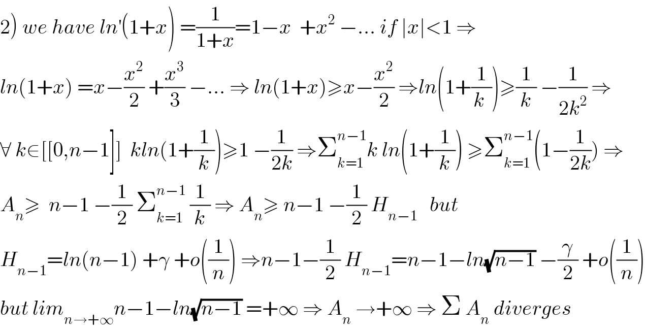 2) we have ln^′ (1+x) =(1/(1+x))=1−x  +x^2  −... if ∣x∣<1 ⇒  ln(1+x) =x−(x^2 /2) +(x^3 /3) −... ⇒ ln(1+x)≥x−(x^2 /2) ⇒ln(1+(1/(k )))≥(1/k) −(1/(2k^2 )) ⇒  ∀ k∈[[0,n−1]]  kln(1+(1/k))≥1 −(1/(2k)) ⇒Σ_(k=1) ^(n−1) k ln(1+(1/k)) ≥Σ_(k=1) ^(n−1) (1−(1/(2k))) ⇒  A_n ≥  n−1 −(1/2) Σ_(k=1) ^(n−1)  (1/k) ⇒ A_n ≥ n−1 −(1/2) H_(n−1)    but  H_(n−1) =ln(n−1) +γ +o((1/n)) ⇒n−1−(1/2) H_(n−1) =n−1−ln(√(n−1)) −(γ/2) +o((1/n))  but lim_(n→+∞) n−1−ln(√(n−1)) =+∞ ⇒ A_n  →+∞ ⇒ Σ A_n  diverges  