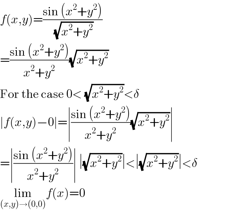 f(x,y)=((sin (x^2 +y^2 ))/(√(x^2 +y^2 )))  =((sin (x^2 +y^2 ))/(x^2 +y^2 ))(√(x^2 +y^2 ))  For the case 0< (√(x^2 +y^2 ))<δ  ∣f(x,y)−0∣=∣((sin (x^2 +y^2 ))/(x^2 +y^2 ))(√(x^2 +y^2 ))∣  =∣((sin (x^2 +y^2 ))/(x^2 +y^2 ))∣ ∣(√(x^2 +y^2 ))∣<∣(√(x^2 +y^2 ))∣<δ  lim_((x,y)→(0,0)) f(x)=0  