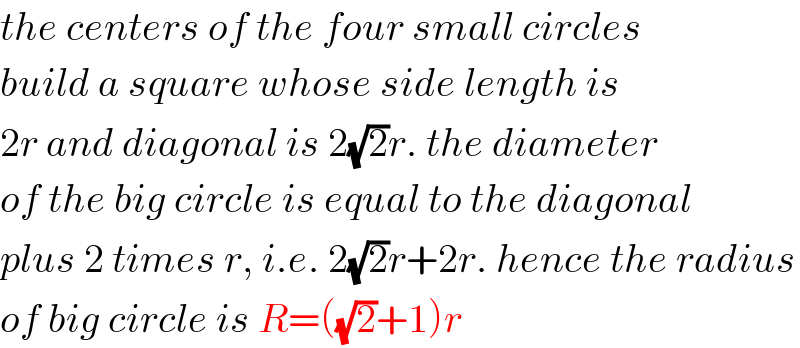 the centers of the four small circles  build a square whose side length is  2r and diagonal is 2(√2)r. the diameter  of the big circle is equal to the diagonal  plus 2 times r, i.e. 2(√2)r+2r. hence the radius  of big circle is R=((√2)+1)r  