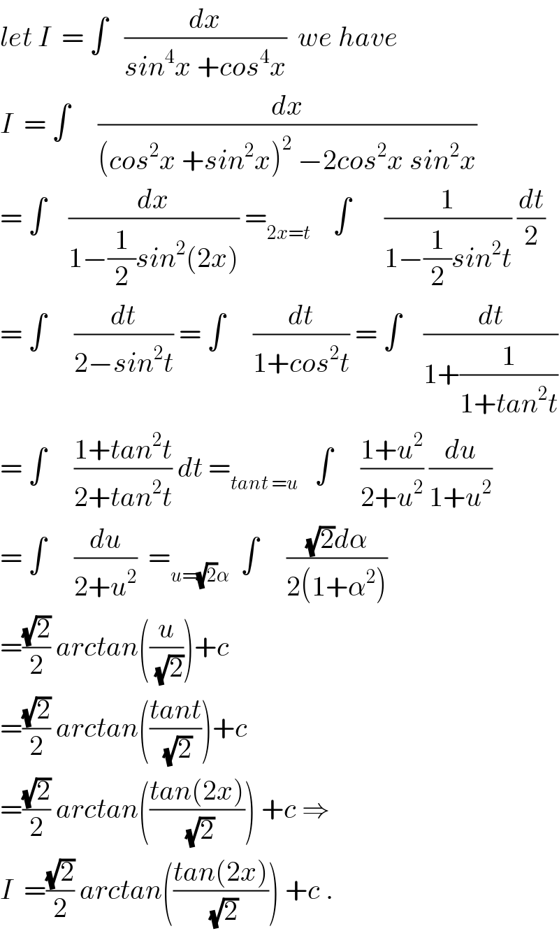 let I  = ∫   (dx/(sin^4 x +cos^4 x))  we have   I  = ∫     (dx/((cos^2 x +sin^2 x)^2  −2cos^2 x sin^2 x))  = ∫    (dx/(1−(1/2)sin^2 (2x))) =_(2x=t)     ∫      (1/(1−(1/2)sin^2 t)) (dt/2)  = ∫     (dt/(2−sin^2 t)) = ∫     (dt/(1+cos^2 t)) = ∫    (dt/(1+(1/(1+tan^2 t))))  = ∫     ((1+tan^2 t)/(2+tan^2 t)) dt =_(tant =u)    ∫     ((1+u^2 )/(2+u^2 )) (du/(1+u^2 ))  = ∫     (du/(2+u^2 ))  =_(u=(√2)α)   ∫     (((√2)dα)/(2(1+α^2 )))  =((√2)/2) arctan((u/(√2)))+c  =((√2)/2) arctan(((tant)/(√2)))+c  =((√2)/2) arctan(((tan(2x))/(√2))) +c ⇒  I  =((√2)/2) arctan(((tan(2x))/(√2))) +c .  