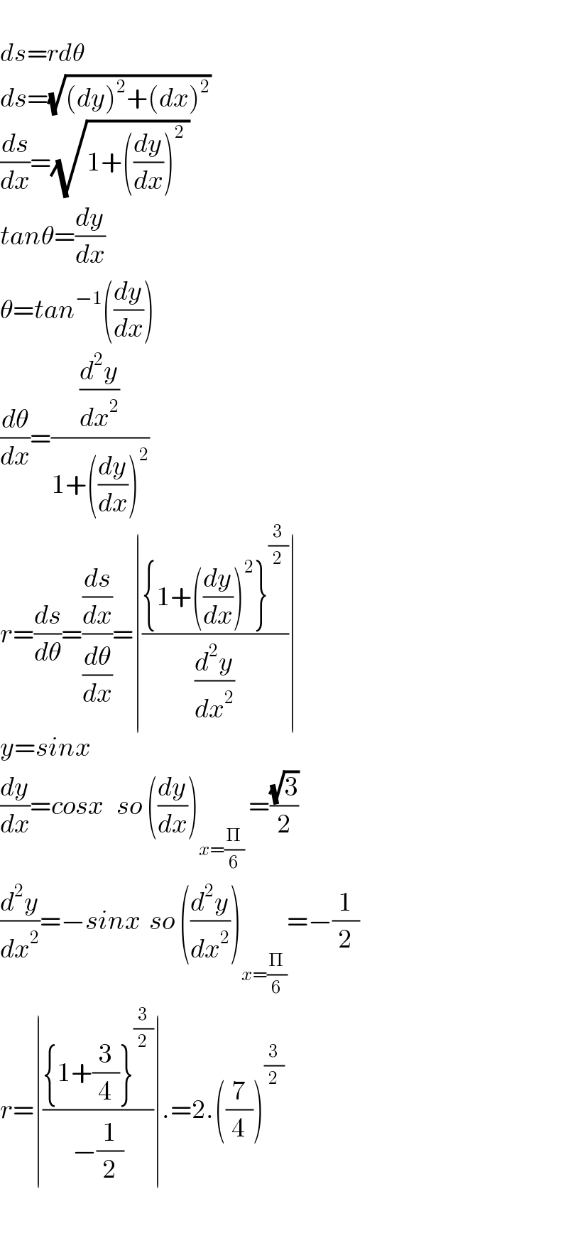   ds=rdθ  ds=(√((dy)^2 +(dx)^2 ))   (ds/dx)=(√(1+((dy/dx))^2  ))  tanθ=(dy/dx)  θ=tan^(−1) ((dy/dx))  (dθ/dx)=((d^2 y/dx^2 )/(1+((dy/dx))^2 ))  r=(ds/dθ)=((ds/dx)/(dθ/dx))=∣(({1+((dy/dx))^2 }^(3/2) )/(d^2 y/dx^2 ))∣  y=sinx  (dy/dx)=cosx   so ((dy/dx))_(x=(Π/6))  =((√3)/2)  (d^2 y/dx^2 )=−sinx  so ((d^2 y/dx^2 ))_(x=(Π/6)) =−(1/2)  r=∣(({1+(3/4)}^(3/2) )/(−(1/2)))∣.=2.((7/4))^(3/2)     