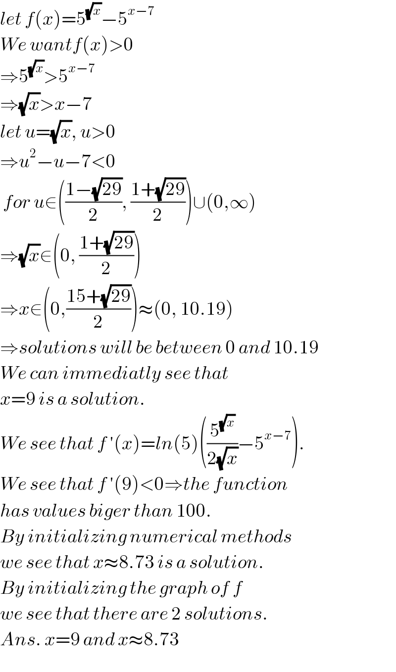 let f(x)=5^(√x) −5^(x−7)   We wantf(x)>0  ⇒5^(√x) >5^(x−7)   ⇒(√x)>x−7  let u=(√x), u>0  ⇒u^2 −u−7<0   for u∈(((1−(√(29)))/2), ((1+(√(29)))/2))∪(0,∞)  ⇒(√x)∈(0, ((1+(√(29)))/2))  ⇒x∈(0,((15+(√(29)))/2))≈(0, 10.19)  ⇒solutions will be between 0 and 10.19  We can immediatly see that  x=9 is a solution.  We see that f ′(x)=ln(5)((5^(√x) /(2(√x)))−5^(x−7) ).  We see that f ′(9)<0⇒the function  has values biger than 100.  By initializing numerical methods  we see that x≈8.73 is a solution.  By initializing the graph of f  we see that there are 2 solutions.  Ans. x=9 and x≈8.73  