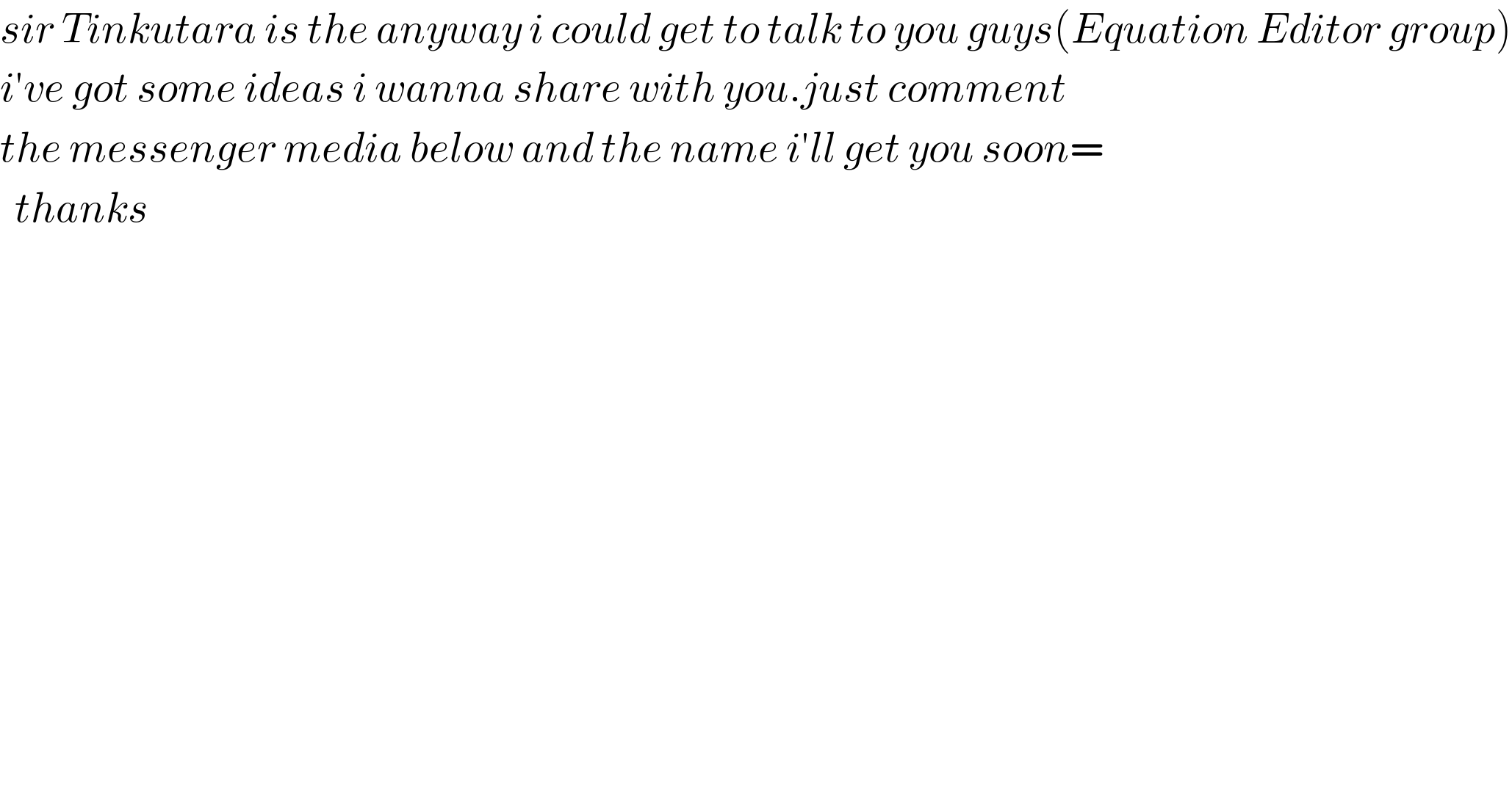 sir Tinkutara is the anyway i could get to talk to you guys(Equation Editor group)  i′ve got some ideas i wanna share with you.just comment  the messenger media below and the name i′ll get you soon=    thanks  