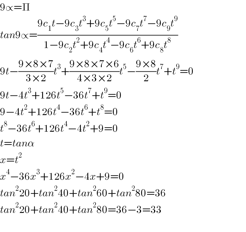 9∝=Π  tan9∝=((9c_1 t−9c_3 t^3 +9c_5 t^5 −9c_7 t^7 −9c_9 t^9 )/(1−9c_2 t^2 +9c_4 t^4 −9c_6 t^6 +9c_8 t^8 ))  9t−((9×8×7)/(3×2))t^3 +((9×8×7×6)/(4×3×2))t^5 −((9×8)/2)t^7 +t^9 =0  9t−4t^3 +126t^5 −36t^7 +t^9 =0  9−4t^2 +126t^4 −36t^6 +t^8 =0  t^8 −36t^6 +126t^4 −4t^2 +9=0  t=tanα  x=t^2   x^4 −36x^3 +126x^2 −4x+9=0  tan^2 20+tan^2 40+tan^2 60+tan^2 80=36  tan^2 20+tan^2 40+tan^2 80=36−3=33    