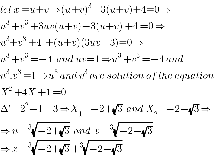 let x =u+v ⇒(u+v)^3 −3(u+v)+4=0 ⇒  u^3  +v^3  +3uv(u+v)−3(u+v) +4 =0 ⇒  u^3 +v^3  +4  +(u+v)(3uv−3)=0 ⇒  u^3  +v^3  =−4  and uv=1 ⇒u^3  +v^3  =−4 and  u^3 .v^3  =1 ⇒u^3  and v^3  are solution of the equation  X^2  +4X +1 =0  Δ^′  =2^2 −1 =3 ⇒X_1 =−2+(√3)  and X_2 =−2−(√3) ⇒  ⇒ u =^3 (√(−2+(√3)))  and  v =^3 (√(−2−(√3)))  ⇒ x =^3 (√(−2+(√3))) +^3 (√(−2−(√3)))  