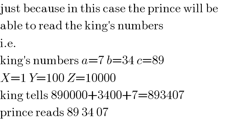 just because in this case the prince will be  able to read the king′s numbers  i.e.  king′s numbers a=7 b=34 c=89  X=1 Y=100 Z=10000  king tells 890000+3400+7=893407  prince reads 89 34 07  