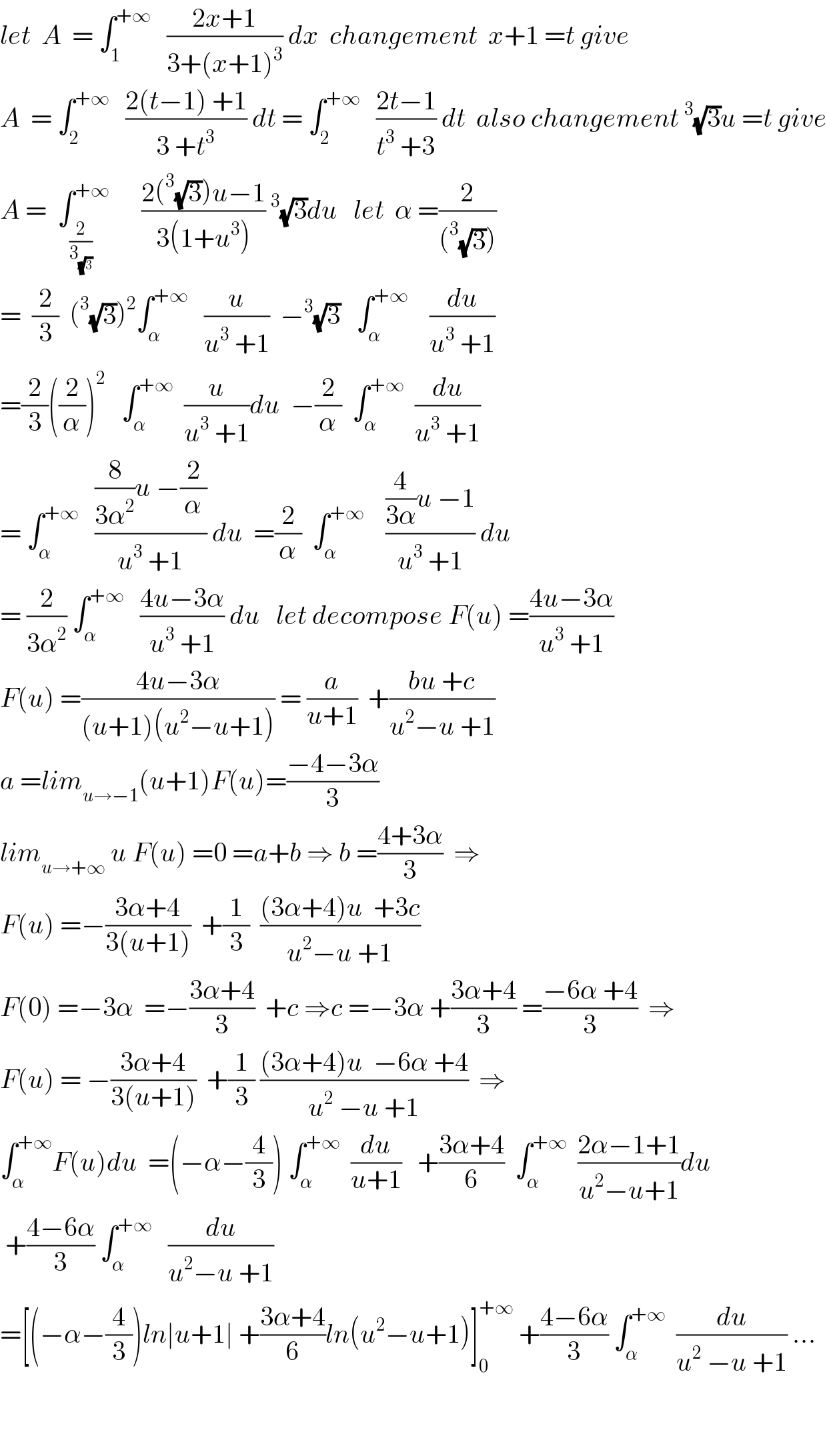 let  A  = ∫_1 ^(+∞)    ((2x+1)/(3+(x+1)^3 )) dx  changement  x+1 =t give  A  = ∫_2 ^(+∞)    ((2(t−1) +1)/(3 +t^3 )) dt = ∫_2 ^(+∞)    ((2t−1)/(t^3  +3)) dt  also changement^3 (√3)u =t give  A =  ∫_(2/3_(√3) ) ^(+∞)       ((2(^3 (√3))u−1)/(3(1+u^3 )))^3 (√3)du   let  α =(2/((^3 (√3))))  =  (2/3)  (^3 (√3))^2 ∫_α ^(+∞)    (u/(u^3  +1))  −^3 (√3)   ∫_α ^(+∞)     (du/(u^3  +1))  =(2/3)((2/α))^2    ∫_α ^(+∞)   (u/(u^3  +1))du  −(2/α)  ∫_α ^(+∞)   (du/(u^3  +1))  = ∫_α ^(+∞)    (((8/(3α^2 ))u −(2/α))/(u^3  +1)) du  =(2/α)  ∫_α ^(+∞)     (((4/(3α))u −1)/(u^3  +1)) du  = (2/(3α^2 )) ∫_α ^(+∞)    ((4u−3α)/(u^3  +1)) du   let decompose F(u) =((4u−3α)/(u^3  +1))  F(u) =((4u−3α)/((u+1)(u^2 −u+1))) = (a/(u+1))  +((bu +c)/(u^2 −u +1))  a =lim_(u→−1) (u+1)F(u)=((−4−3α)/3)  lim_(u→+∞)  u F(u) =0 =a+b ⇒ b =((4+3α)/3)  ⇒  F(u) =−((3α+4)/(3(u+1)))  +(1/3)  (((3α+4)u  +3c)/(u^2 −u +1))  F(0) =−3α  =−((3α+4)/3)  +c ⇒c =−3α +((3α+4)/3) =((−6α +4)/3)  ⇒  F(u) = −((3α+4)/(3(u+1)))  +(1/3) (((3α+4)u  −6α +4)/(u^2  −u +1))  ⇒  ∫_α ^(+∞) F(u)du  =(−α−(4/3)) ∫_α ^(+∞)   (du/(u+1))   +((3α+4)/6)  ∫_α ^(+∞)   ((2α−1+1)/(u^2 −u+1))du   +((4−6α)/3) ∫_α ^(+∞)    (du/(u^2 −u +1))  =[(−α−(4/3))ln∣u+1∣ +((3α+4)/6)ln(u^2 −u+1)]_0 ^(+∞)  +((4−6α)/3) ∫_α ^(+∞)   (du/(u^2  −u +1)) ...      