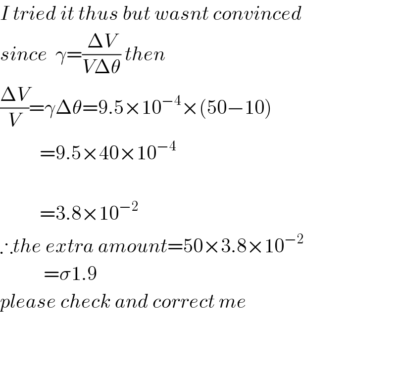 I tried it thus but wasnt convinced  since  γ=((ΔV)/(VΔθ)) then  ((ΔV)/V)=γΔθ=9.5×10^(−4) ×(50−10)            =9.5×40×10^(−4)               =3.8×10^(−2)   ∴the extra amount=50×3.8×10^(−2)              =σ1.9  please check and correct me      