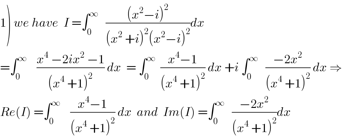 1) we have  I =∫_0 ^∞    (((x^2 −i)^2 )/((x^2  +i)^2 (x^2 −i)^2 ))dx  =∫_0 ^∞     ((x^4  −2ix^2  −1)/((x^4  +1)^2 )) dx  = ∫_0 ^∞   ((x^4 −1)/((x^4  +1)^2 )) dx +i ∫_0 ^∞    ((−2x^2 )/((x^4  +1)^2 )) dx ⇒  Re(I) =∫_0 ^∞     ((x^4 −1)/((x^4  +1)^2 )) dx  and  Im(I) =∫_0 ^∞    ((−2x^2 )/((x^4  +1)^2 ))dx  