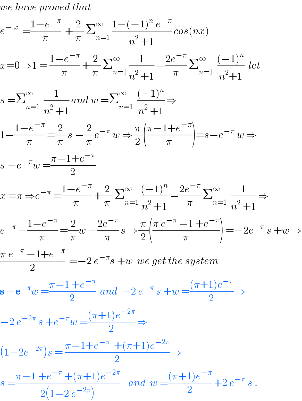 we have proved that   e^(−∣x∣)  =((1−e^(−π) )/π)  +(2/π) Σ_(n=1) ^∞  ((1−(−1)^n  e^(−π) )/(n^2  +1)) cos(nx)  x=0 ⇒1 = ((1−e^(−π) )/π) +(2/π) Σ_(n=1) ^∞  (1/(n^2  +1)) −((2e^(−π) )/π) Σ_(n=1) ^∞   (((−1)^n )/(n^2 +1))  let   s =Σ_(n=1) ^∞   (1/(n^2  +1)) and w =Σ_(n=1) ^∞   (((−1)^n )/(n^2  +1)) ⇒  1−((1−e^(−π) )/π) =(2/π) s −(2/π)e^(−π)  w ⇒(π/2)(((π−1+e^(−π) )/π))=s−e^(−π)  w ⇒  s −e^(−π) w =((π−1+e^(−π) )/2)  x =π ⇒e^(−π)  =((1−e^(−π) )/π) +(2/π) Σ_(n=1) ^∞  (((−1)^n )/(n^2  +1)) −((2e^(−π) )/π) Σ_(n=1) ^∞   (1/(n^2  +1)) ⇒  e^(−π)  −((1−e^(−π) )/π) =(2/π)w −((2e^(−π) )/π) s ⇒(π/2)(((π e^(−π)  −1 +e^(−π) )/π)) =−2e^(−π)  s +w ⇒  ((π e^(−π)  −1+e^(−π) )/2)  =−2 e^(−π) s +w  we get the system  s −e^(−π) w =((π−1 +e^(−π) )/2)  and  −2 e^(−π)  s +w =(((π+1)e^(−π) )/2) ⇒  −2 e^(−2π)  s +e^(−π) w =(((π+1)e^(−2π) )/2) ⇒  (1−2e^(−2π) )s = ((π−1+e^(−π)   +(π+1)e^(−2π) )/2) ⇒  s =((π−1 +e^(−π)  +(π+1)e^(−2π) )/(2(1−2 e^(−2π) )))    and  w =(((π+1)e^(−π) )/2) +2 e^(−π)  s .  