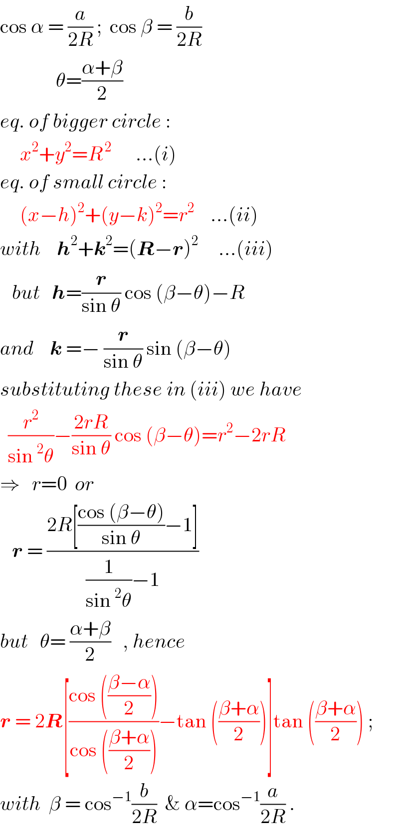 cos α = (a/(2R)) ;  cos β = (b/(2R))                θ=((α+β)/2)  eq. of bigger circle :       x^2 +y^2 =R^( 2)       ...(i)  eq. of small circle :       (x−h)^2 +(y−k)^2 =r^2     ...(ii)  with    h^2 +k^2 =(R−r)^2      ...(iii)     but   h=(r/(sin θ)) cos (β−θ)−R  and    k =− (r/(sin θ)) sin (β−θ)  substituting these in (iii) we have    (r^2 /(sin^2 θ))−((2rR)/(sin θ)) cos (β−θ)=r^2 −2rR  ⇒   r=0  or     r = ((2R[((cos (β−θ))/(sin θ))−1])/((1/(sin^2 θ))−1))  but   θ= ((α+β)/2)   , hence  r = 2R[((cos (((β−α)/2)))/(cos (((β+α)/2))))−tan (((β+α)/2))]tan (((β+α)/2)) ;  with  β = cos^(−1) (b/(2R))  & α=cos^(−1) (a/(2R)) .  