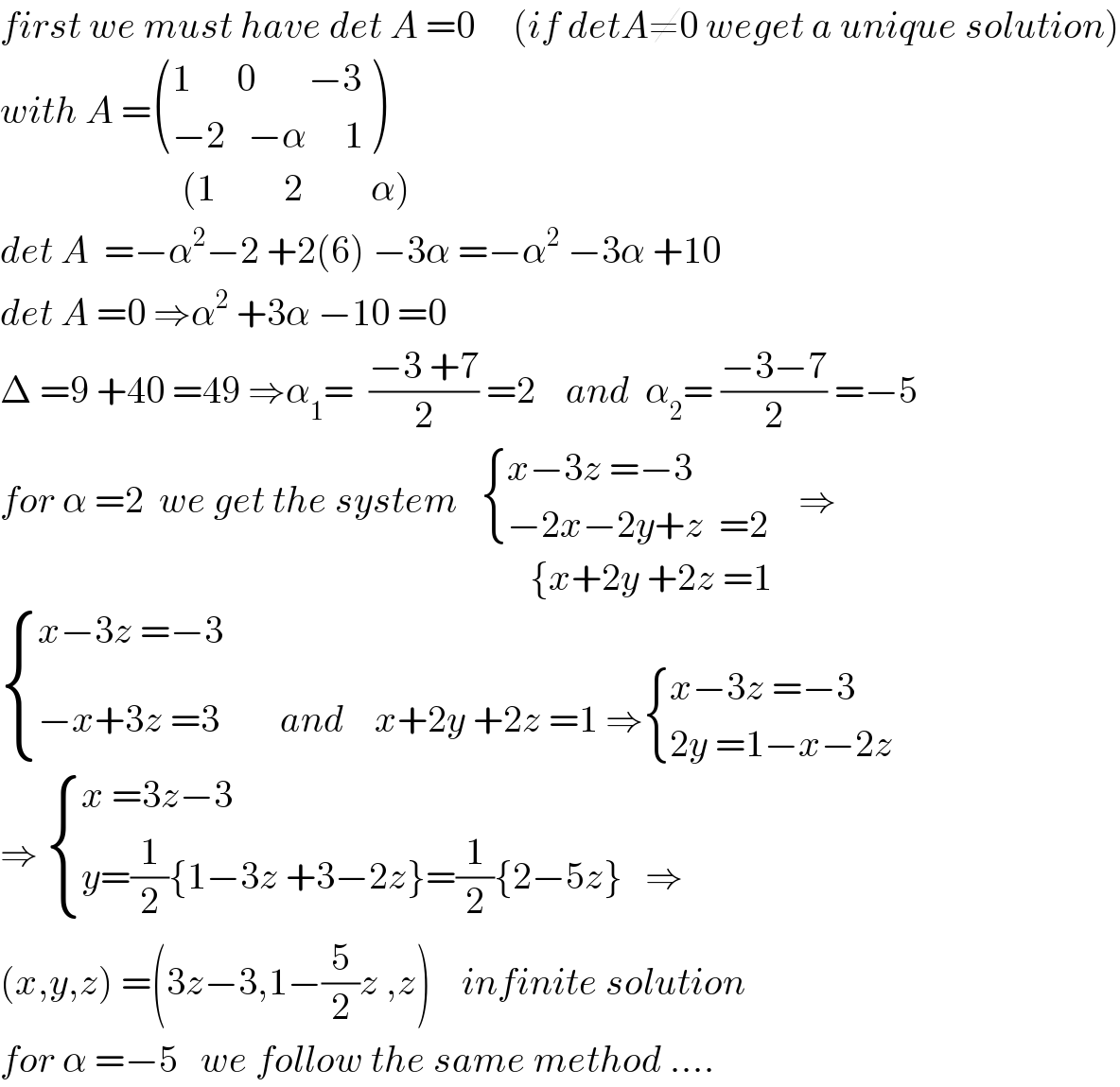 first we must have det A =0     (if detA≠0 weget a unique solution)  with A = (((1      0       −3)),((−2   −α     1)) )                          (1         2         α)  det A  =−α^2 −2 +2(6) −3α =−α^2  −3α +10   det A =0 ⇒α^2  +3α −10 =0  Δ =9 +40 =49 ⇒α_1 =  ((−3 +7)/2) =2    and  α_2 = ((−3−7)/2) =−5  for α =2  we get the system    { ((x−3z =−3)),((−2x−2y+z  =2)) :}    ⇒                                                                        {x+2y +2z =1   { ((x−3z =−3)),((−x+3z =3        and    x+2y +2z =1 ⇒ { ((x−3z =−3)),((2y =1−x−2z)) :})) :}  ⇒  { ((x =3z−3)),((y=(1/2){1−3z +3−2z}=(1/2){2−5z}   ⇒)) :}  (x,y,z) =(3z−3,1−(5/2)z ,z)    infinite solution  for α =−5   we follow the same method ....  