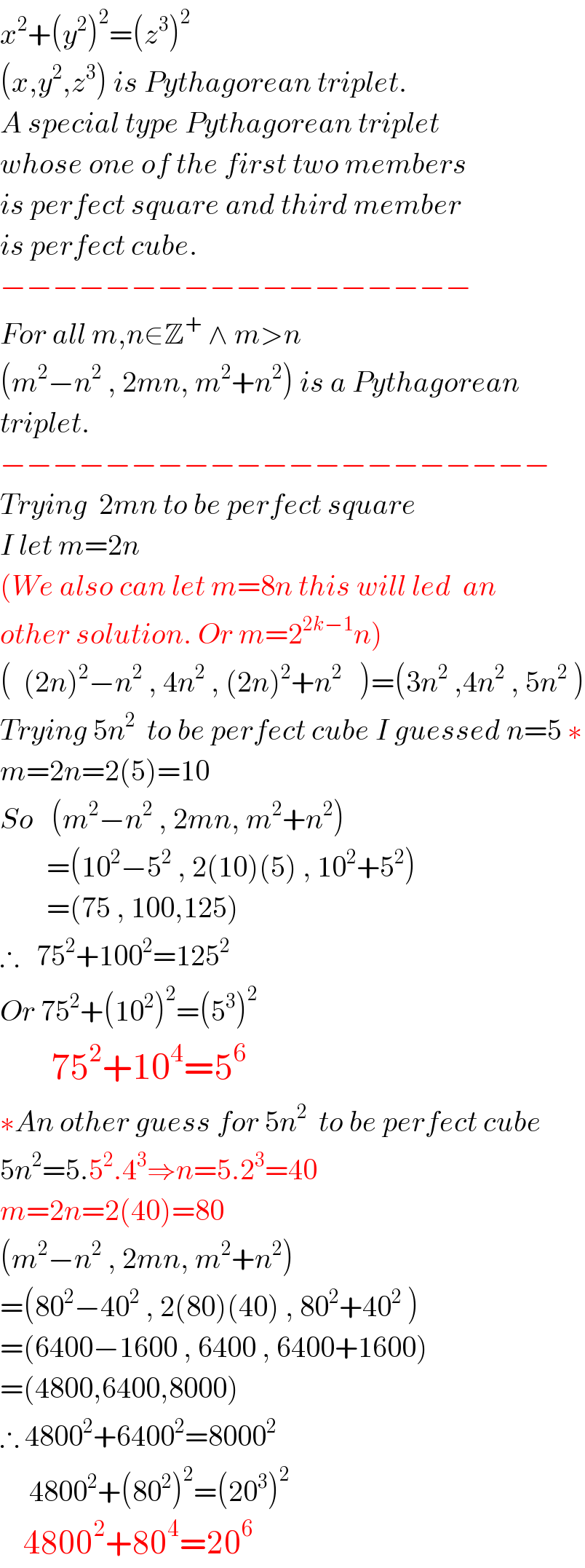 x^2 +(y^2 )^2 =(z^3 )^2   (x,y^2 ,z^3 ) is Pythagorean triplet.  A special type Pythagorean triplet  whose one of the first two members  is perfect square and third member  is perfect cube.  −−−−−−−−−−−−−−−−−−  For all m,n∈Z^+  ∧ m>n  (m^2 −n^2  , 2mn, m^2 +n^2 ) is a Pythagorean  triplet.  −−−−−−−−−−−−−−−−−−−−−  Trying  2mn to be perfect square  I let m=2n  (We also can let m=8n this will led  an  other solution. Or m=2^(2k−1) n)  (  (2n)^2 −n^2  , 4n^2  , (2n)^2 +n^2    )=(3n^2  ,4n^2  , 5n^2  )  Trying 5n^2   to be perfect cube I guessed n=5 ∗  m=2n=2(5)=10  So   (m^2 −n^2  , 2mn, m^2 +n^2 )          =(10^2 −5^2  , 2(10)(5) , 10^2 +5^2 )          =(75 , 100,125)  ∴   75^2 +100^2 =125^2   Or 75^2 +(10^2 )^2 =(5^3 )^2          75^2 +10^4 =5^6   ∗An other guess for 5n^2   to be perfect cube  5n^2 =5.5^2 .4^3 ⇒n=5.2^3 =40  m=2n=2(40)=80  (m^2 −n^2  , 2mn, m^2 +n^2 )  =(80^2 −40^2  , 2(80)(40) , 80^2 +40^2  )  =(6400−1600 , 6400 , 6400+1600)  =(4800,6400,8000)  ∴ 4800^2 +6400^2 =8000^2        4800^2 +(80^2 )^2 =(20^3 )^2       4800^2 +80^4 =20^6   