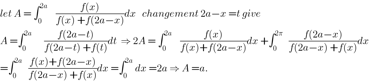 let A = ∫_0 ^(2a)     ((f(x))/(f(x) +f(2a−x)))dx   changement 2a−x =t give  A =∫_0 ^(2a)       ((f(2a−t))/(f(2a−t) +f(t)))dt  ⇒ 2A = ∫_0 ^(2a)     ((f(x))/(f(x)+f(2a−x)))dx +∫_0 ^(2π)    ((f(2a−x))/(f(2a−x) +f(x)))dx  =∫_0 ^(2a)    ((f(x)+f(2a−x))/(f(2a−x) +f(x)))dx =∫_0 ^(2a)  dx =2a ⇒ A =a.  