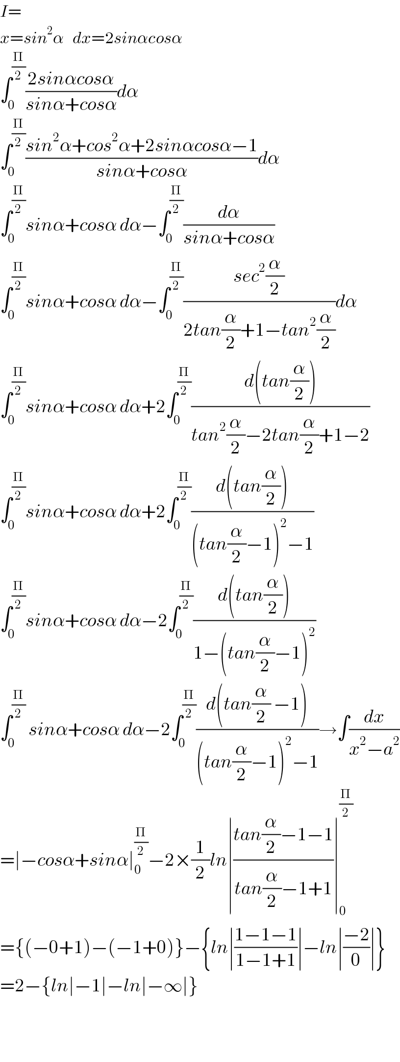 I=  x=sin^2 α   dx=2sinαcosα  ∫_0 ^(Π/2) ((2sinαcosα)/(sinα+cosα))dα  ∫_0 ^(Π/2) ((sin^2 α+cos^2 α+2sinαcosα−1)/(sinα+cosα))dα  ∫_0 ^(Π/2) sinα+cosα dα−∫_0 ^(Π/2) (dα/(sinα+cosα))  ∫_0 ^(Π/2) sinα+cosα dα−∫_0 ^(Π/2) ((sec^2 (α/2))/(2tan(α/2)+1−tan^2 (α/2)))dα  ∫_0 ^(Π/2) sinα+cosα dα+2∫_0 ^(Π/2) ((d(tan(α/2)))/(tan^2 (α/2)−2tan(α/2)+1−2))  ∫_0 ^(Π/2) sinα+cosα dα+2∫_0 ^(Π/2) ((d(tan(α/2)))/((tan(α/2)−1)^2 −1))  ∫_0 ^(Π/2) sinα+cosα dα−2∫_0 ^(Π/2) ((d(tan(α/2)))/(1−(tan(α/2)−1)^2 ))  ∫_0 ^(Π/2)  sinα+cosα dα−2∫_0 ^(Π/2) ((d(tan(α/2) −1))/((tan(α/2)−1)^2 −1))→∫(dx/(x^2 −a^2 ))  =∣−cosα+sinα∣_0 ^(Π/2) −2×(1/2)ln∣((tan(α/2)−1−1)/(tan(α/2)−1+1))∣_0 ^(Π/2)   ={(−0+1)−(−1+0)}−{ln∣((1−1−1)/(1−1+1))∣−ln∣((−2)/0)∣}  =2−{ln∣−1∣−ln∣−∞∣}      