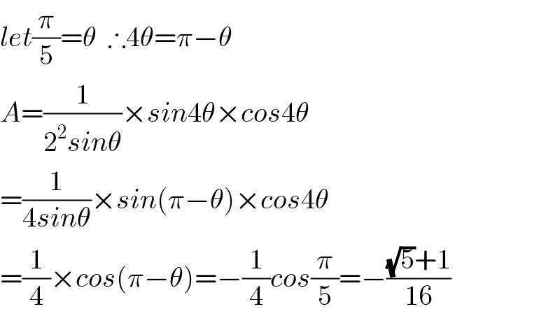 let(π/5)=θ  ∴4θ=π−θ  A=(1/(2^2 sinθ))×sin4θ×cos4θ  =(1/(4sinθ))×sin(π−θ)×cos4θ  =(1/4)×cos(π−θ)=−(1/4)cos(π/5)=−(((√5)+1)/(16))  