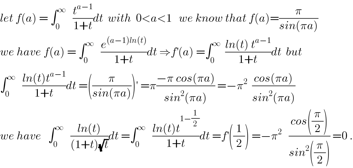 let f(a) = ∫_0 ^∞    (t^(a−1) /(1+t))dt  with  0<a<1   we know that f(a)=(π/(sin(πa)))  we have f(a) = ∫_0 ^∞    (e^((a−1)ln(t)) /(1+t))dt ⇒f^′ (a) =∫_0 ^∞   ((ln(t) t^(a−1) )/(1+t))dt  but  ∫_0 ^∞    ((ln(t)t^(a−1) )/(1+t))dt =((π/(sin(πa))))′ =π((−π cos(πa))/(sin^2 (πa))) =−π^2   ((cos(πa))/(sin^2 (πa)))  we have   ∫_0 ^∞    ((ln(t))/((1+t)(√t)))dt =∫_0 ^∞    ((ln(t)t^(1−(1/2)) )/(1+t))dt =f^′ ((1/2)) =−π^2    ((cos((π/2)))/(sin^2 ((π/2)))) =0 .  