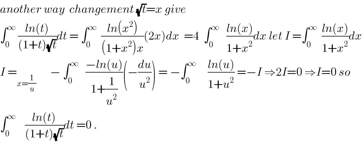 another way  changement (√t)=x give  ∫_0 ^∞  ((ln(t))/((1+t)(√t)))dt = ∫_0 ^∞   ((ln(x^2 ))/((1+x^2 )x))(2x)dx  =4  ∫_0 ^∞    ((ln(x))/(1+x^2 ))dx let I =∫_0 ^∞   ((ln(x))/(1+x^2 ))dx  I =_(x=(1/u))       − ∫_0 ^∞    ((−ln(u))/(1+(1/u^2 )))(−(du/u^2 )) = −∫_0 ^∞      ((ln(u))/(1+u^2 )) =−I ⇒2I=0 ⇒I=0 so  ∫_0 ^∞     ((ln(t))/((1+t)(√t)))dt =0 .  